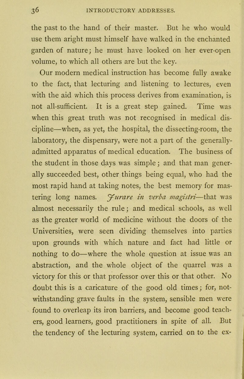 the past to the hand of their master. But he who would use them aright must himself have walked in the enchanted garden of nature; he must have looked on her ever-open volume, to which all others are but the key. Our modern medical instruction has become fully awake to the fact, that lecturing and listening to lectures, even with the aid which this process derives from examination, is not all-sufficient. It is a great step gained. Time was when this great truth was not recognised in medical dis- cipline—when, as yet, the hospital, the dissecting-room, the laboratory, the dispensary, were not a part of the generally- admitted apparatus of medical education. The business of the student in those days was simple; and that man gener- ally succeeded best, other things being equal, who had the most rapid hand at taking notes, the best memory for mas- tering long names. Jurare i?i verba magistri—that was almost necessarily the rule; and medical schools, as well as the greater world of medicine without the doors of the Universities, were seen dividing themselves into parties upon grounds with which nature and fact had little or nothing to do—where the whole question at issue was an abstraction, and the whole object of the quarrel was a victory for this or that professor over this or that other. No doubt this is a caricature of the good old times; for, not- withstanding grave faults in the system, sensible men were found to overleap its iron barriers, and become good teach- ers, good learners, good practitioners in spite of all. But the tendency of the lecturing system, carried on to the ex-