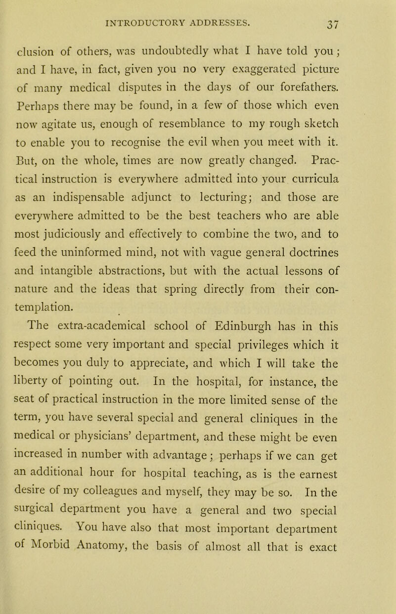 elusion of others, was undoubtedly what I have told you; and I have, in fact, given you no very exaggerated picture of many medical disputes in the days of our forefathers. Perhaps there may be found, in a few of those which even now agitate us, enough of resemblance to my rough sketch to enable you to recognise the evil when you meet with it. But, on the whole, times are now greatly changed. Prac- tical instruction is everywhere admitted into your curricula as an indispensable adjunct to lecturing; and those are everywhere admitted to be the best teachers who are able most judiciously and effectively to combine the two, and to feed the uninformed mind, not with vague general doctrines and intangible abstractions, but with the actual lessons of nature and the ideas that spring directly from their con- templation. The extra-academical school of Edinburgh has in this respect some very important and special privileges which it becomes you duly to appreciate, and which I will take the liberty of pointing out. In the hospital, for instance, the seat of practical instruction in the more limited sense of the term, you have several special and general cliniques in the medical or physicians’ department, and these might be even increased in number with advantage; perhaps if we can get an additional hour for hospital teaching, as is the earnest desire of my colleagues and myself, they may be so. In the surgical department you have a general and two special cliniques. You have also that most important department of Morbid Anatomy, the basis of almost all that is exact