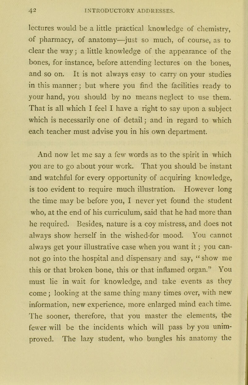 lectures would be a little practical knowledge of chemistry, of pharmacy, of anatomy—just so much, of course, as to clear the way; a little knowledge of the appearance of the bones, for instance, before attending lectures on the bones, and so on. It is not always easy to carry on your studies in this manner; but where you find the facilities ready to your hand, you should by no means neglect to use them. That is all which I feel I have a right to say upon a subject which is necessarily one of detail; and in regard to which each teacher must advise you in his own department. And now let me say a few words as to the spirit in which you are to go about your work. That you should be instant and watchful for every opportunity of acquiring knowledge, is too evident to require much illustration. However long the time may be before you, I never yet found the student who, at the end of his curriculum, said that he had more than he required. Besides, nature is a coy mistress, and does not always show herself in the wished-for mood. You cannot always get your illustrative case when you want it; you can- not go into the hospital and dispensary and say, “ show me this or that broken bone, this or that inflamed organ.” You must lie in wait for knowledge, and take events as they come; looking at the same thing many times over, with new information, new experience, more enlarged mind each time. The sooner, therefore, that you master the elements, the fewer will be the incidents which will pass by you unim- proved. The lazy student, who bungles his anatomy the