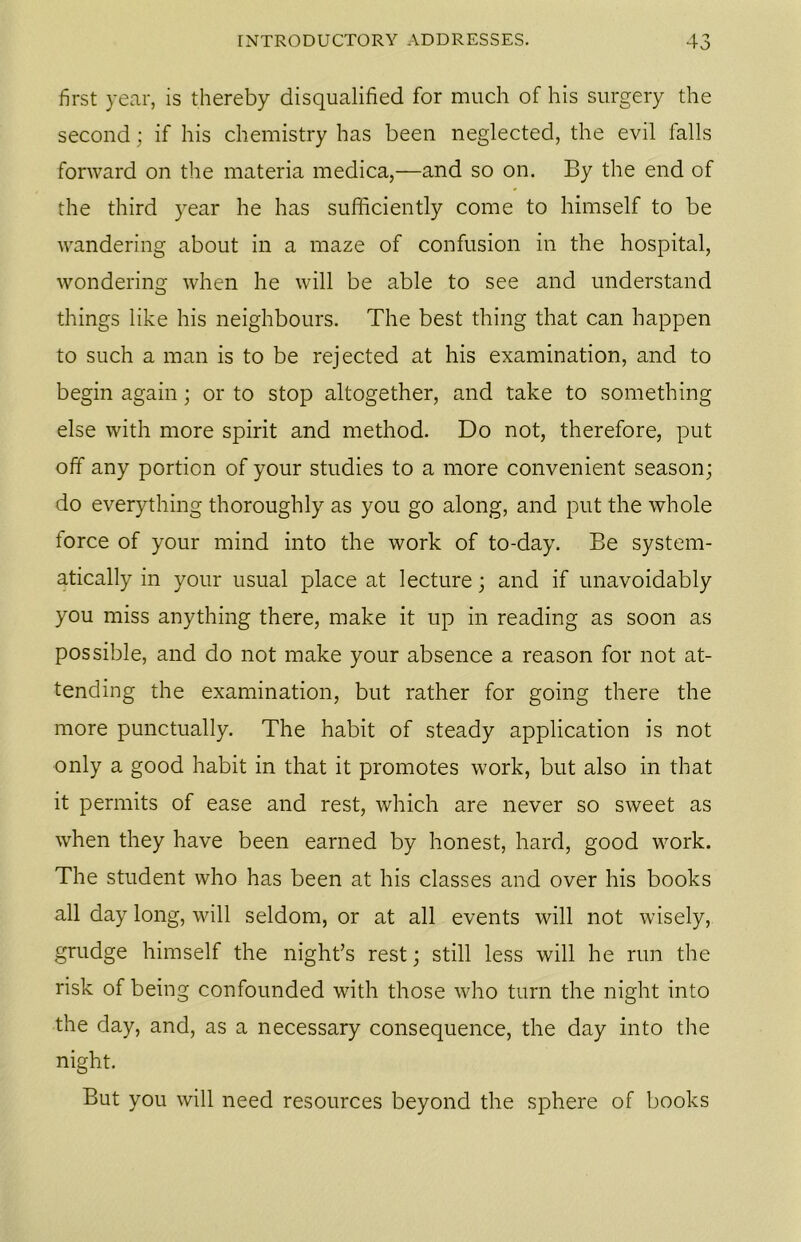 first year, is thereby disqualified for much of his surgery the second; if his chemistry has been neglected, the evil falls forward on the materia medica,—and so on. By the end of the third year he has sufficiently come to himself to be wandering about in a maze of confusion in the hospital, wondering when he will be able to see and understand things like his neighbours. The best thing that can happen to such a man is to be rejected at his examination, and to begin again; or to stop altogether, and take to something else with more spirit and method. Do not, therefore, put off any portion of your studies to a more convenient season; do everything thoroughly as you go along, and put the whole force of your mind into the work of to-day. Be system- atically in your usual place at lecture; and if unavoidably you miss anything there, make it up in reading as soon as possible, and do not make your absence a reason for not at- tending the examination, but rather for going there the more punctually. The habit of steady application is not only a good habit in that it promotes work, but also in that it permits of ease and rest, which are never so sweet as when they have been earned by honest, hard, good work. The student who has been at his classes and over his books all day long, will seldom, or at all events will not wisely, grudge himself the night’s rest; still less will he run the risk of being confounded with those who turn the night into the day, and, as a necessary consequence, the day into the night. But you will need resources beyond the sphere of books