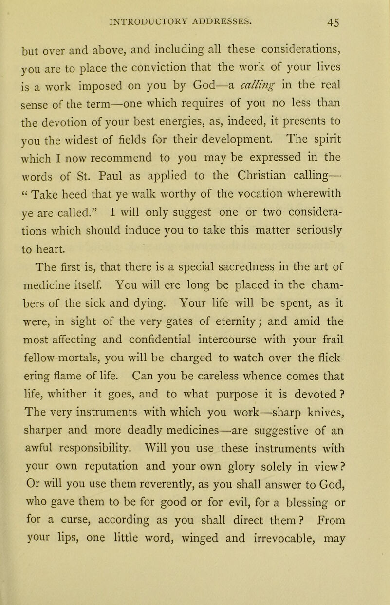 but over and above, and including all these considerations, you are to place the conviction that the work of your lives is a work imposed on you by God—a calling in the real sense of the term—one which requires of you no less than the devotion of your best energies, as, indeed, it presents to you the widest of fields for their development. The spirit which I now recommend to you may be expressed in the words of St. Paul as applied to the Christian calling— “ Take heed that ye walk worthy of the vocation wherewith ye are called.” I will only suggest one or two considera- tions which should induce you to take this matter seriously to heart. The first is, that there is a special sacredness in the art of medicine itself. You will ere long be placed in the cham- bers of the sick and dying. Your life will be spent, as it were, in sight of the very gates of eternity; and amid the most affecting and confidential intercourse with your frail fellow-mortals, you will be charged to watch over the flick- ering flame of life. Can you be careless whence comes that life, whither it goes, and to what purpose it is devoted ? The very instruments with which you work—sharp knives, sharper and more deadly medicines—are suggestive of an awful responsibility. Will you use these instruments with your own reputation and your own glory solely in view ? Or will you use them reverently, as you shall answer to God, who gave them to be for good or for evil, for a blessing or for a curse, according as you shall direct them ? From your lips, one little word, winged and irrevocable, may