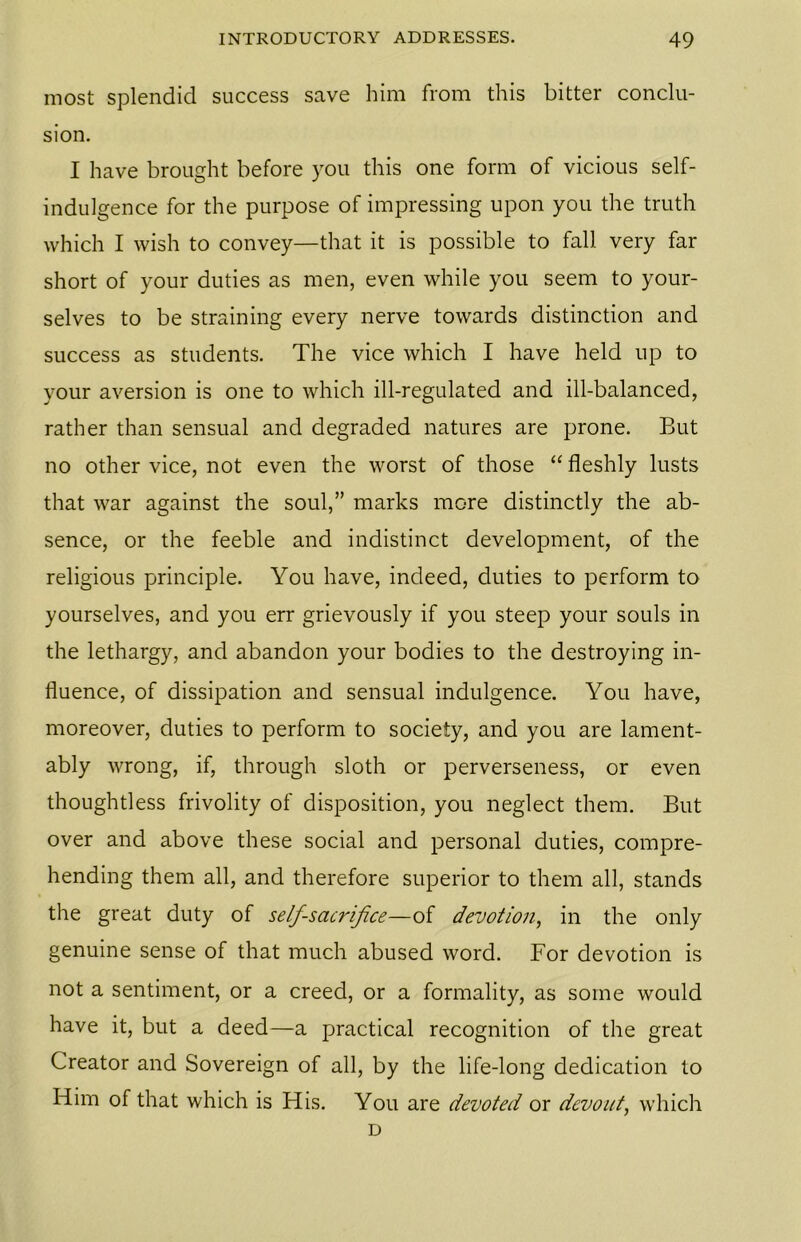 most splendid success save him from this bitter conclu- sion. I have brought before you this one form of vicious self- indulgence for the purpose of impressing upon you the truth which I wish to convey—that it is possible to fall very far short of your duties as men, even while you seem to your- selves to be straining every nerve towards distinction and success as students. The vice which I have held up to your aversion is one to which ill-regulated and ill-balanced, rather than sensual and degraded natures are prone. But no other vice, not even the worst of those “ fleshly lusts that war against the soul,” marks more distinctly the ab- sence, or the feeble and indistinct development, of the religious principle. You have, indeed, duties to perform to yourselves, and you err grievously if you steep your souls in the lethargy, and abandon your bodies to the destroying in- fluence, of dissipation and sensual indulgence. You have, moreover, duties to perform to society, and you are lament- ably wrong, if, through sloth or perverseness, or even thoughtless frivolity of disposition, you neglect them. But over and above these social and personal duties, compre- hending them all, and therefore superior to them all, stands the great duty of self-sacrifice—of devotion, in the only genuine sense of that much abused word. For devotion is not a sentiment, or a creed, or a formality, as some would have it, but a deed—a practical recognition of the great Creator and Sovereign of all, by the life-long dedication to Him of that which is His. You are devoted or devout, which D