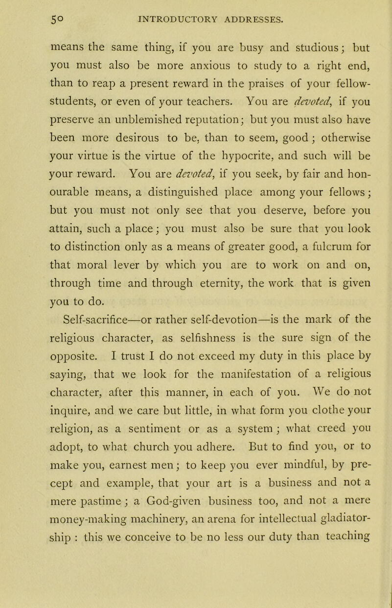 means the same thing, if you are busy and studious; but you must also be more anxious to study to a right end, than to reap a present reward in the praises of your fellow- students, or even of your teachers. You are devoted., if you preserve an unblemished reputation; but you must also have been more desirous to be, than to seem, good; otherwise your virtue is the virtue of the hypocrite, and such will be your reward. You are devoted, if you seek, by fair and hon- ourable means, a distinguished place among your fellows; but you must not only see that you deserve, before you attain, such a place; you must also be sure that you look to distinction only as a means of greater good, a fulcrum for that moral lever by which you are to work on and on, through time and through eternity, the work that is given you to do. Self-sacrifice—or rather self-devotion—is the mark of the religious character, as selfishness is the sure sign of the opposite. I trust I do not exceed my duty in this place by saying, that we look for the manifestation of a religious character, after this manner, in each of you. We do not inquire, and we care but little, in what form you clothe your religion, as a sentiment or as a system ; what creed you adopt, to what church you adhere. But to find you, or to make you, earnest men; to keep you ever mindful, by pre- cept and example, that your art is a business and not a mere pastime ; a God-given business too, and not a mere money-making machinery, an arena for intellectual gladiator- ship : this we conceive to be no less our duty than teaching