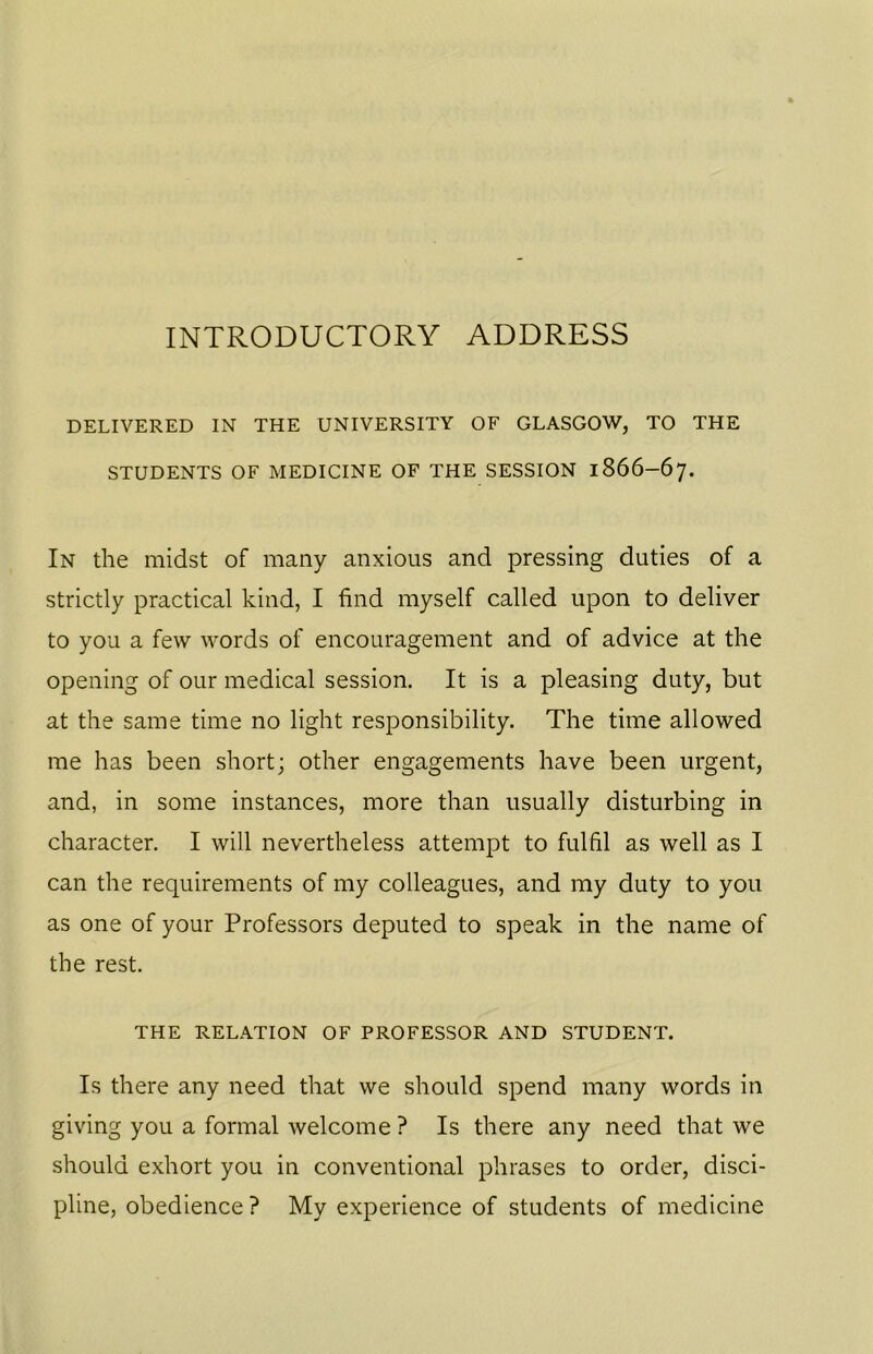INTRODUCTORY ADDRESS DELIVERED IN THE UNIVERSITY OF GLASGOW, TO THE STUDENTS OF MEDICINE OF THE SESSION 1866-67. In the midst of many anxious and pressing duties of a strictly practical kind, I find myself called upon to deliver to you a few words of encouragement and of advice at the opening of our medical session. It is a pleasing duty, but at the same time no light responsibility. The time allowed me has been short; other engagements have been urgent, and, in some instances, more than usually disturbing in character. I will nevertheless attempt to fulfil as well as I can the requirements of my colleagues, and my duty to you as one of your Professors deputed to speak in the name of the rest. THE RELATION OF PROFESSOR AND STUDENT. Is there any need that we should spend many words in giving you a formal welcome ? Is there any need that we should exhort you in conventional phrases to order, disci- pline, obedience ? My experience of students of medicine