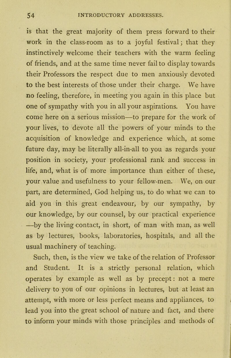 is that the great majority of them press forward to their work in the class-room as to a joyful festival; that they instinctively welcome their teachers with the warm feeling of friends, and at the same time never fail to display towards their Professors the respect due to men anxiously devoted to the best interests of those under their charge. We have no feeling, therefore, in meeting you again in this place but one of sympathy with you in all your aspirations. You have come here on a serious mission—to prepare for the work of your lives, to devote all the powers of your minds to the acquisition of knowledge and experience which, at some future day, may be literally all-in-all to you as regards your position in society, your professional rank and success in life, and, what is of more importance than either of these, your value and usefulness to your fellow-men. We, on our part, are determined, God helping us, to do what we can to aid you in this great endeavour, by our sympathy, by our knowledge, by our counsel, by our practical experience —by the living contact, in short, of man with man, as well as by lectures, books, laboratories, hospitals, and all the usual machinery of teaching. Such, then, is the view we take of the relation of Professor and Student. It is a strictly personal relation, which operates by example as well as by precept: not a mere delivery to you of our opinions in lectures, but at least an attempt, with more or less perfect means and appliances, to lead you into the great school of nature and fact, and there to inform your minds with those principles and methods of