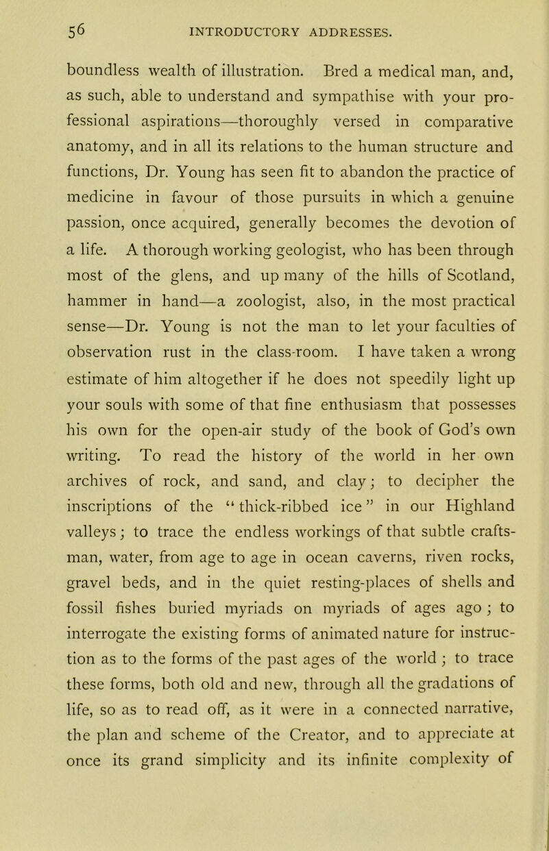 boundless wealth of illustration. Bred a medical man, and, as such, able to understand and sympathise with your pro- fessional aspirations—thoroughly versed in comparative anatomy, and in all its relations to the human structure and functions, Dr. Young has seen fit to abandon the practice of medicine in favour of those pursuits in which a genuine passion, once acquired, generally becomes the devotion of a life. A thorough working geologist, who has been through most of the glens, and up many of the hills of Scotland, hammer in hand—a zoologist, also, in the most practical sense—Dr. Young is not the man to let your faculties of observation rust in the class-room. I have taken a wrong estimate of him altogether if he does not speedily light up your souls with some of that fine enthusiasm that possesses his own for the open-air study of the book of God’s own writing. To read the history of the world in her own archives of rock, and sand, and clay; to decipher the inscriptions of the “ thick-ribbed ice ” in our Highland valleys; to trace the endless workings of that subtle crafts- man, water, from age to age in ocean caverns, riven rocks, gravel beds, and in the quiet resting-places of shells and fossil fishes buried myriads on myriads of ages ago ; to interrogate the existing forms of animated nature for instruc- tion as to the forms of the past ages of the world ; to trace these forms, both old and new, through all the gradations of life, so as to read off, as it were in a connected narrative, the plan and scheme of the Creator, and to appreciate at once its grand simplicity and its infinite complexity of