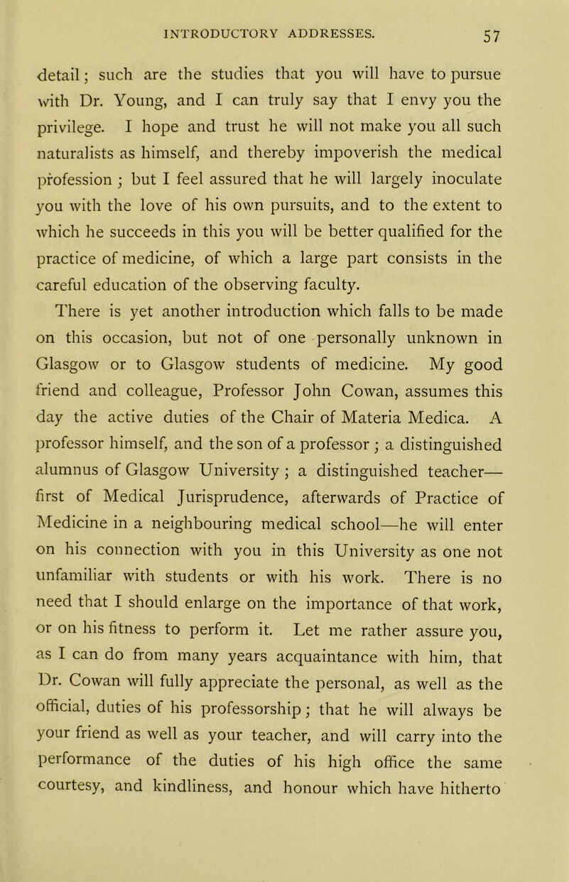 detail; such are the studies that you will have to pursue with Dr. Young, and I can truly say that I envy you the privilege. I hope and trust he will not make you all such naturalists as himself, and thereby impoverish the medical profession ; but I feel assured that he will largely inoculate you with the love of his own pursuits, and to the extent to which he succeeds in this you will be better qualified for the practice of medicine, of which a large part consists in the careful education of the observing faculty. There is yet another introduction which falls to be made on this occasion, but not of one personally unknown in Glasgow or to Glasgow students of medicine. My good friend and colleague, Professor John Cowan, assumes this day the active duties of the Chair of Materia Medica. A professor himself, and the son of a professor ; a distinguished alumnus of Glasgow University ; a distinguished teacher— first of Medical Jurisprudence, afterwards of Practice of Medicine in a neighbouring medical school—he will enter on his connection with you in this University as one not unfamiliar with students or with his work. There is no need that I should enlarge on the importance of that work, or on his fitness to perform it. Let me rather assure you, as I can do from many years acquaintance with him, that Dr. Cowan will fully appreciate the personal, as well as the official, duties of his professorship; that he will always be your friend as well as your teacher, and will carry into the performance of the duties of his high office the same courtesy, and kindliness, and honour which have hitherto