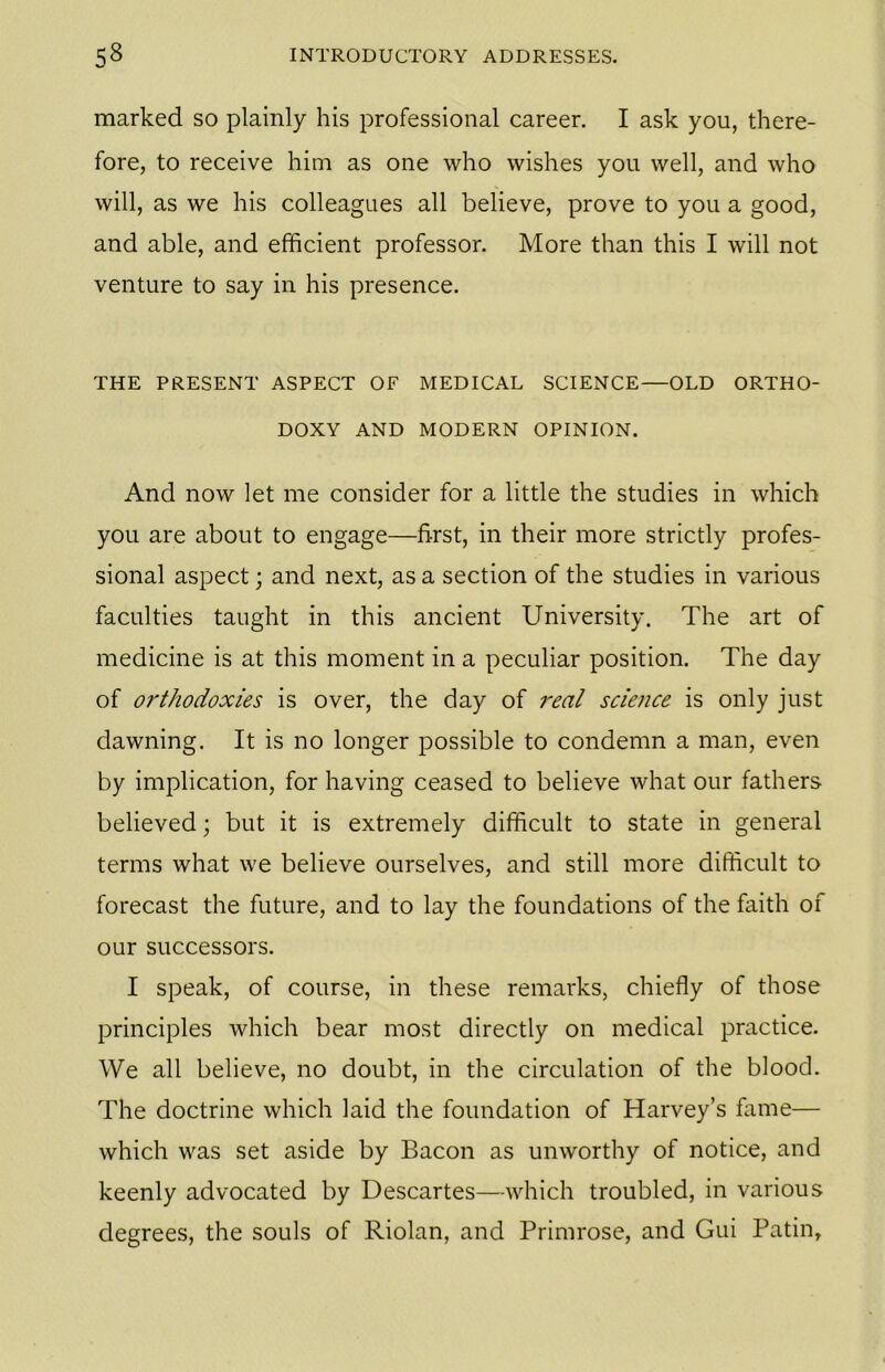 marked so plainly his professional career. I ask you, there- fore, to receive him as one who wishes you well, and who will, as we his colleagues all believe, prove to you a good, and able, and efficient professor. More than this I will not venture to say in his presence. THE PRESENT ASPECT OF MEDICAL SCIENCE—OLD ORTHO- DOXY AND MODERN OPINION. And now let me consider for a little the studies in which you are about to engage—first, in their more strictly profes- sional aspect; and next, as a section of the studies in various faculties taught in this ancient University. The art of medicine is at this moment in a peculiar position. The day of orthodoxies is over, the day of real science is only just dawning. It is no longer possible to condemn a man, even by implication, for having ceased to believe what our fathers believed; but it is extremely difficult to state in general terms what we believe ourselves, and still more difficult to forecast the future, and to lay the foundations of the faith of our successors. I speak, of course, in these remarks, chiefly of those principles which bear most directly on medical practice. We all believe, no doubt, in the circulation of the blood. The doctrine which laid the foundation of Harvey’s fame— which was set aside by Bacon as unworthy of notice, and keenly advocated by Descartes—which troubled, in various degrees, the souls of Riolan, and Primrose, and Gui Patin,