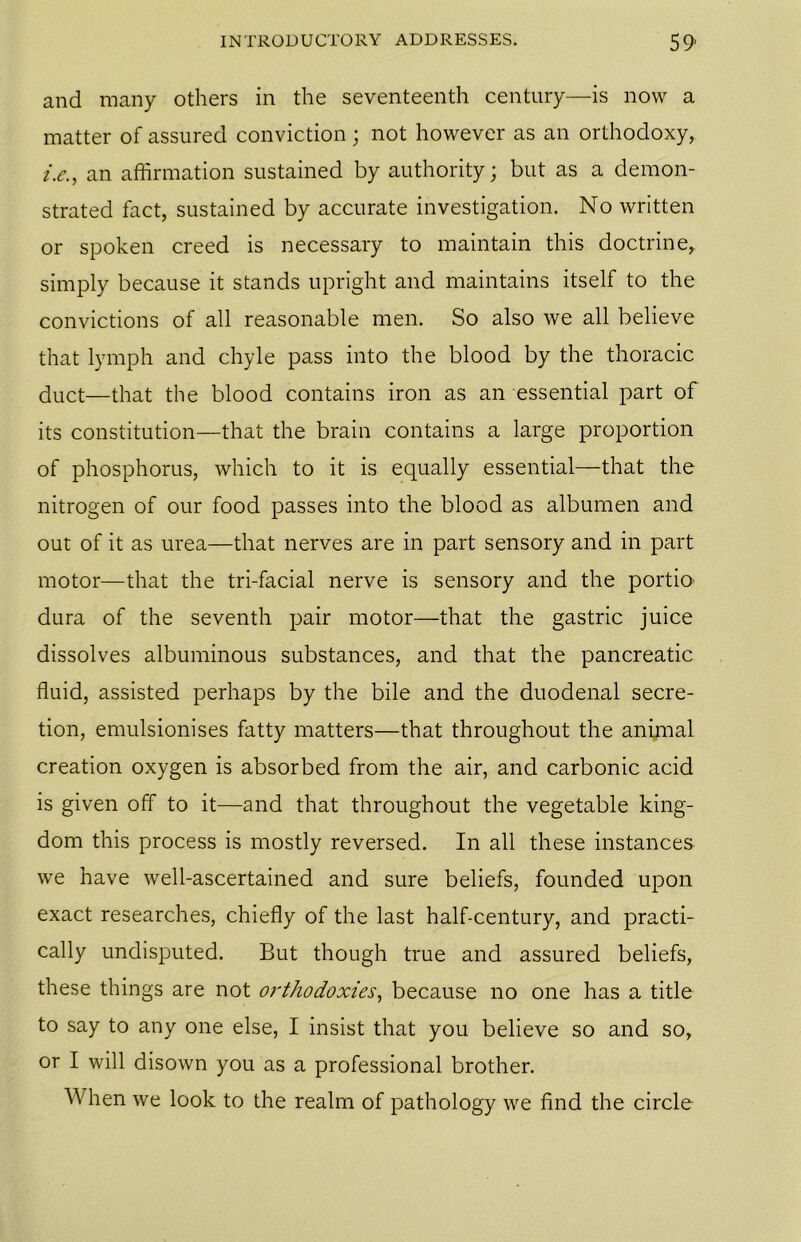 and many others in the seventeenth century—is now a matter of assured conviction; not however as an orthodoxy, i.e., an affirmation sustained by authority; but as a demon- strated fact, sustained by accurate investigation. No written or spoken creed is necessary to maintain this doctrine, simply because it stands upright and maintains itself to the convictions of all reasonable men. So also we all believe that lymph and chyle pass into the blood by the thoracic duct—that the blood contains iron as an essential part of its constitution—that the brain contains a large proportion of phosphorus, which to it is equally essential—that the nitrogen of our food passes into the blood as albumen and out of it as urea—that nerves are in part sensory and in part motor—that the tri-facial nerve is sensory and the portio> dura of the seventh pair motor—that the gastric juice dissolves albuminous substances, and that the pancreatic fluid, assisted perhaps by the bile and the duodenal secre- tion, emulsionises fatty matters—that throughout the animal creation oxygen is absorbed from the air, and carbonic acid is given off to it—and that throughout the vegetable king- dom this process is mostly reversed. In all these instances we have well-ascertained and sure beliefs, founded upon exact researches, chiefly of the last half-century, and practi- cally undisputed. But though true and assured beliefs, these things are not orthodoxies, because no one has a title to say to any one else, I insist that you believe so and so, or I will disown you as a professional brother. When we look to the realm of pathology we find the circle