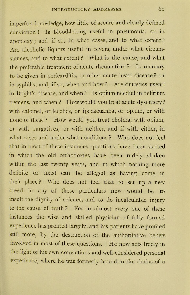 imperfect knowledge, how little of secure and clearly defined conviction ! Is blood-letting useful in pneumonia, or in apoplexy; and if so, in what cases, and to what extent ? Are alcoholic liquors useful in fevers, under what circum- stances, and to what extent ? What is the cause, and what the preferable treatment of acute rheumatism ? Is mercury to be given in pericarditis, or other acute heart disease ? or in syphilis, and, if so, when and how ? Are diuretics useful in Bright’s disease, and when ? Is opium needful in delirium tremens, and when ? How would you treat acute dysentery? with calomel, or leeches, or ipecacuanha, or opium, or with none of these ? How would you treat cholera, with opium, or with purgatives, or with neither, and if with either, in what cases and under what conditions ? Who does not feel that in most of these instances questions have been started in which the old orthodoxies have been rudely shaken within the last twenty years, and in which nothing more definite or fixed can be alleged as having come in their place ? Who does not feel that to set up a new creed in any of these particulars now would be to insult the dignity of science, and to do incalculable injury to the cause of truth ? For in almost every one of these instances the wise and skilled physician of fully formed experience has profited largely, and his patients have profited still more, by the destruction of the authoritative beliefs involved in most of these questions. He now acts freely in the light of his own convictions and well-considered personal experience, where he was formerly bound in the chains of a