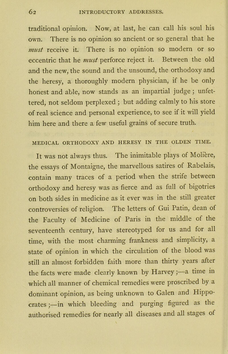 traditional opinion. Now, at last, he can call his soul his own. There is no opinion so ancient or so general that he must receive it. There is no opinion so modern or so eccentric that he must perforce reject it. Between the old and the new, the sound and the unsound, the orthodoxy and the heresy, a thoroughly modern physician, if he be only honest and able, now stands as an impartial judge \ unfet- tered, not seldom perplexed ; but adding calmly to his store of real science and personal experience, to see if it will yield him here and there a few useful grains of secure truth. MEDICAL ORTHODOXY AND HERESY IN THE OLDEN TIME. It was not always thus. The inimitable plays of Moliere, the essays of Montaigne, the marvellous satires of Rabelais, contain many traces of a period when the strife between orthodoxy and heresy was as fierce and as full of bigotries on both sides in medicine as it ever was in the still greater controversies of religion. The letters of Gui Patin, dean of the Faculty of Medicine of Paris in the middle of the seventeenth century, have stereotyped for us and for all time, with the most charming frankness and simplicity, a state of opinion in which the circulation of the blood was still an almost forbidden faith more than thirty years after the facts were made clearly known by Harvey;—a time in which all manner of chemical remedies were proscribed by a dominant opinion, as being unknown to Galen and Hippo- crates ;—in which bleeding and purging figured as the authorised remedies for nearly all diseases and all stages ot