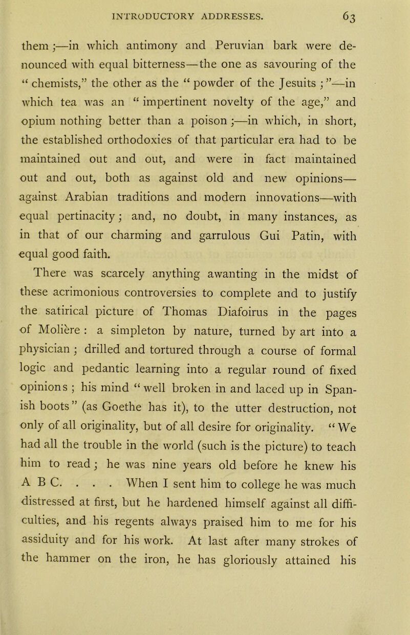 them ;—in which antimony and Peruvian bark were de- nounced with equal bitterness—the one as savouring of the “ chemists,” the other as the “ powder of the Jesuits ; ”—in which tea was an “ impertinent novelty of the age,” and opium nothing better than a poison;—in which, in short, the established orthodoxies of that particular era had to be maintained out and out, and were in fact maintained out and out, both as against old and new opinions— against Arabian traditions and modern innovations—with equal pertinacity; and, no doubt, in many instances, as in that of our charming and garrulous Gui Patin, with equal good faith. There was scarcely anything awanting in the midst of these acrimonious controversies to complete and to justify the satirical picture of Thomas Diafoirus in the pages of Moliere : a simpleton by nature, turned by art into a physician ; drilled and tortured through a course of formal logic and pedantic learning into a regular round of fixed opinions ; his mind “well broken in and laced up in Span- ish boots ” (as Goethe has it), to the utter destruction, not only of all originality, but of all desire for originality. “We had all the trouble in the world (such is the picture) to teach him to read; he was nine years old before he knew his ABC. . . . When I sent him to college he was much distressed at first, but he hardened himself against all diffi- culties, and his regents always praised him to me for his assiduity and for his work. At last after many strokes of the hammer on the iron, he has gloriously attained his
