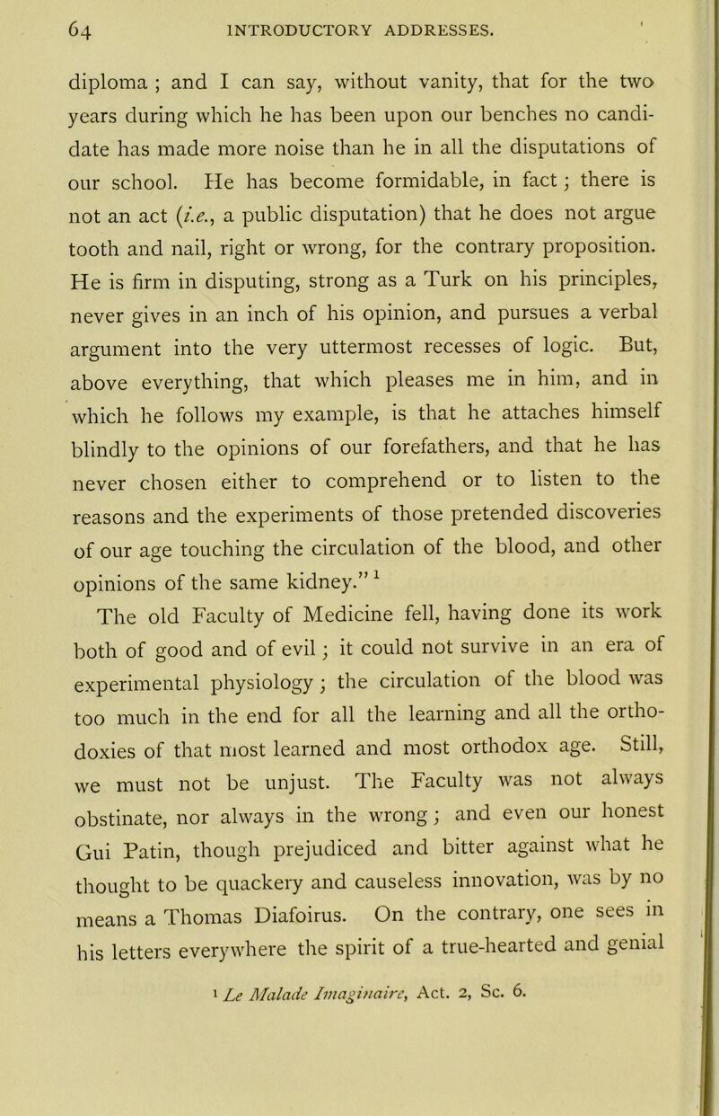 diploma ; and I can say, without vanity, that for the two years during which he has been upon our benches no candi- date has made more noise than he in all the disputations of our school. He has become formidable, in fact; there is not an act (i.e., a public disputation) that he does not argue tooth and nail, right or wrong, for the contrary proposition. He is firm in disputing, strong as a Turk on his principles, never gives in an inch of his opinion, and pursues a verbal argument into the very uttermost recesses of logic. But, above everything, that which pleases me in him, and in which he follows my example, is that he attaches himself blindly to the opinions of our forefathers, and that he has never chosen either to comprehend or to listen to the reasons and the experiments of those pretended discoveries of our age touching the circulation of the blood, and other opinions of the same kidney.” 1 The old Faculty of Medicine fell, having done its work both of good and of evil; it could not survive in an era of experimental physiology ; the circulation of the blood was too much in the end for all the learning and all the ortho- doxies of that most learned and most orthodox age. Still, we must not be unjust. The Faculty was not always obstinate, nor always in the wrong; and even our honest Gui Patin, though prejudiced and bitter against what he thought to be quackery and causeless innovation, was by no means a Thomas Diafoirus. On the contrary, one sees in his letters everywhere the spirit of a true-hearted and genial 1 Le Malade Imaginaire, Act. 2, Sc. 6.