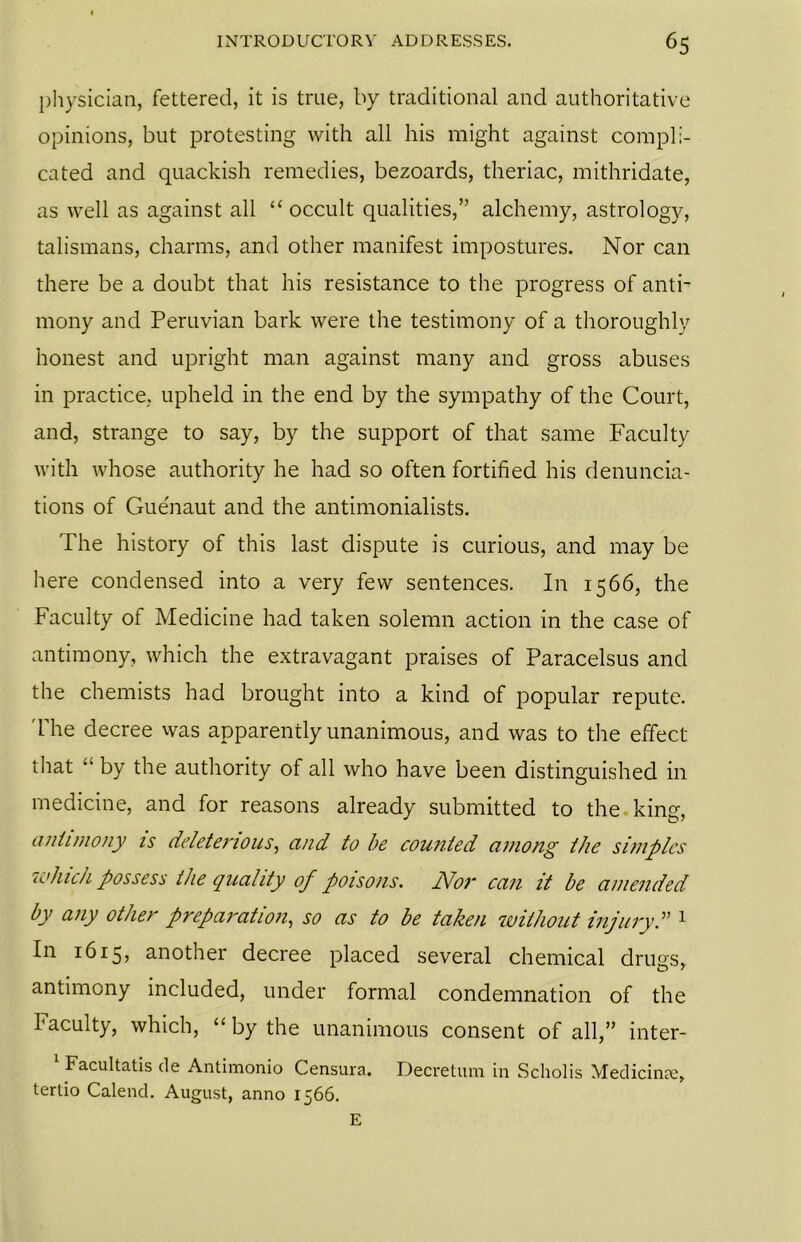 physician, fettered, it is true, by traditional and authoritative opinions, but protesting with all his might against compli- cated and quackish remedies, bezoards, theriac, mithridate, as well as against all “ occult qualities,” alchemy, astrology, talismans, charms, and other manifest impostures. Nor can there be a doubt that his resistance to the progress of anti- mony and Peruvian bark were the testimony of a thoroughly honest and upright man against many and gross abuses in practice, upheld in the end by the sympathy of the Court, and, strange to say, by the support of that same Faculty with whose authority he had so often fortified his denuncia- tions of Guenaut and the antimonialists. The history of this last dispute is curious, and may be here condensed into a very few sentences. In 1566, the Faculty of Medicine had taken solemn action in the case of antimony, which the extravagant praises of Paracelsus and the chemists had brought into a kind of popular repute. 'The decree was apparently unanimous, and was to the effect that ” by the authority of all who have been distinguished in medicine, and for reasons already submitted to the king, aniunony is deleterious, and to be counted among the simples which possess the quality of poisons. Nor can it be amended by any other preparation, so as to be taken without injury.” 1 In 1615, another decree placed several chemical drugs, antimony included, under formal condemnation of the Faculty, which, “ by the unanimous consent of all,” inter- 1 Facultatis de Antimonio Censura. Decretum in Scholis Medicine, tertio Calend. August, anno 1566. E