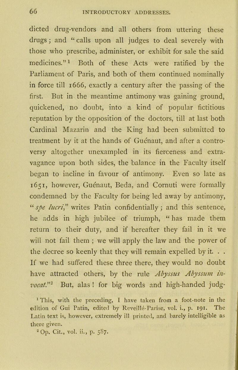 dieted drug-vendors and all others from uttering these drugs; and “ calls upon all judges to deal severely with those who prescribe, administer, or exhibit for sale the said medicines.”1 Both of these Acts were ratified by the Parliament of Paris, and both of them continued nominally in force till 1666, exactly a century after the passing of the first. But in the meantime antimony was gaining ground, quickened, no doubt, into a kind of popular fictitious reputation by the opposition of the doctors, till at last both Cardinal Mazarin and the King had been submitted to treatment by it at the hands of Guenaut, and after a contro- versy altogether unexampled in its fierceness and extra- vagance upon both sides, the balance in the Faculty itself began to incline in favour of antimony. Even so late as 1651, however, Guenaut, Beda, and Cornuti were formally condemned by the Faculty for being led away by antimony, “ spe lucri” writes Patin confidentially ; and this sentence, he adds in high jubilee of triumph, “ has made them return to their duty, and if hereafter they fail in it we will not fail them ; we will apply the law and the power of the decree so keenly that they will remain expelled by it. . . If we had suffered these three there, they would no doubt have attracted others, by the rule Abyssus Abyssum in- vocatP2 But, alas ! for big words and high-handed judg- 1 This, with the preceding, I have taken from a foot-note in the edition of Gui Patin, edited by Reveille-Farise, vol. i., p. 191. The Latin text is, however, extremely ill printed, and barely intelligible as there given. 2 Op. Cit., vol. ii., p. 587.
