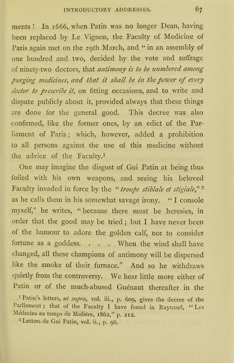 ments ! In 1666, when Patin was no longer Dean, having been replaced by Le Vignon, the Faculty of Medicine of Paris again met on the 29th March, and “ in an assembly of one hundred and two, decided by the vote and suffrage of ninety-two doctors, that antimony is to be numbered among purging medicines, and that it shall be in the power op every doctor to prescribe it, on fitting occasions, and to write and dispute publicly about it, provided always that these things are done for the general good. This decree was also confirmed, like the former ones, by an edict of the Par- liament of Paris; which, however, added a prohibition to all persons against the use of this medicine without the advice of the Faculty.1 One may imagine the disgust of Gui Patin at being thus foiled with his own weapons, and seeing his beloved Faculty invaded in force by the “ troupe stiblale et stigialep 2 as he calls them in his somewhat savage irony. “ I console myself,” he writes, “ because there must be heresies, in order that the good may be tried; but I have never been of the humour to adore the golden calf, nor to consider iortune as a goddess. . . . When the wind shall have changed, all these champions of antimony will be dispersed like the smoke of their furnace.” And so he withdraws quietly from the controversy. We hear little more either of Patin or of the much-abused Guenaut thereafter in the 1 Patin s letters, nt supra, vol. iii., p. 609, gives the decree of the 1 ailiament ; that of the Faculty I have found in Raynaud, “ Les Medecins au temps de Moli^re, 1862,” p. 212. - Letters de Gui Patin, vol. ii., p. 96.