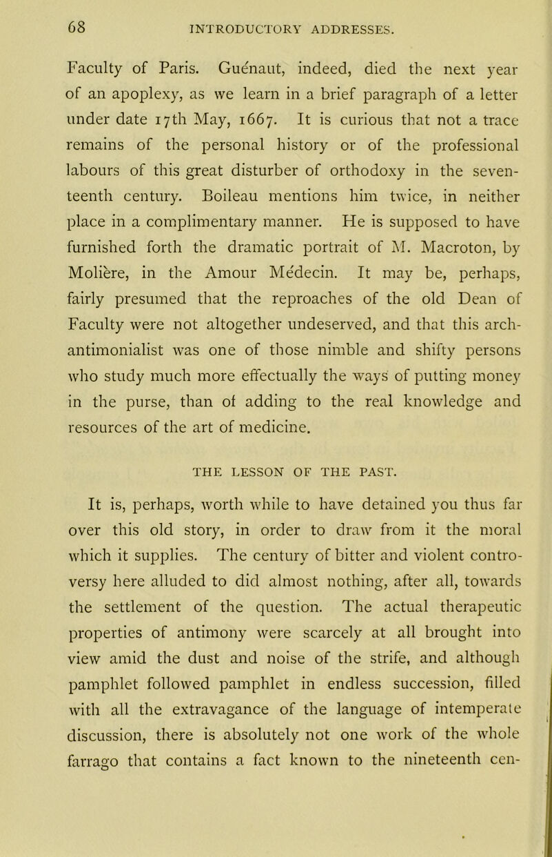 Faculty of Paris. Guenaut, indeed, died the next year of an apoplexy, as we learn in a brief paragraph of a letter under date 17th May, 1667. It is curious that not a trace remains of the personal history or of the professional labours of this great disturber of orthodoxy in the seven- teenth century. Boileau mentions him twice, in neither place in a complimentary manner. He is supposed to have furnished forth the dramatic portrait of M. Macroton, by Moliere, in the Amour Me'decin. It may be, perhaps, fairly presumed that the reproaches of the old Dean of Faculty were not altogether undeserved, and that this arch- antimonialist was one of those nimble and shifty persons who study much more effectually the ways of putting money in the purse, than of adding to the real knowledge and resources of the art of medicine. THE LESSON OF THE PAST. It is, perhaps, worth while to have detained you thus far over this old story, in order to draw from it the moral which it supplies. The century of bitter and violent contro- versy here alluded to did almost nothing, after all, towards the settlement of the question. The actual therapeutic properties of antimony were scarcely at all brought into view amid the dust and noise of the strife, and although pamphlet followed pamphlet in endless succession, filled with all the extravagance of the language of intemperate discussion, there is absolutely not one work of the whole farrago that contains a fact known to the nineteenth cen-