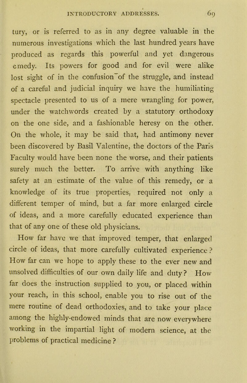tury, or is referred to as in any degree valuable in the numerous investigations which the last hundred years have produced as regards this powerful and yet dangerous emedy. Its powers for good and for evil were alike lost sight of in the confusion~of the struggle, and instead of a careful and judicial inquiry we have the humiliating- spectacle presented to us of a mere wrangling for power, under the watchwords created by a statutory orthodoxy on the one side, and a fashionable heresy on the other. On the whole, it may be said that, had antimony never been discovered by Basil Valentine, the doctors of the Paris Faculty would have been none the worse, and their patients surely much the better. To arrive with anything like safety at an estimate of the value of this remedy, or a knowledge of its true properties, required not only a different temper of mind, but a far more enlarged circle of ideas, and a more carefully educated experience than that of any one of these old physicians. How far have we that improved temper, that enlarged circle of ideas, that more carefully cultivated experience ? How far can we hope to apply these to the ever new and unsolved difficulties of our own daily life and duty? How far does the instruction supplied to you, or placed within your reach, in this school, enable you to rise out of the mere routine of dead orthodoxies, and to take your place among the highly-endowed minds that are now everywhere working in the impartial light of modern science, at the problems of practical medicine ?