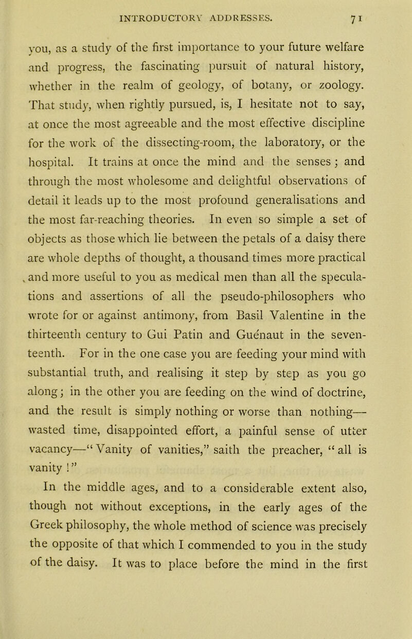 you, as a study of the first importance to your future welfare and progress, the fascinating pursuit of natural history, whether in the realm of geology, of botany, or zoology. That study, when rightly pursued, is, I hesitate not to say, at once the most agreeable and the most effective discipline for the work of the dissecting-room, the laboratory, or the hospital. It trains at once the mind and the senses ; and through the most wholesome and delightful observations of detail it leads up to the most profound generalisations and the most far-reaching theories. In even so simple a set of objects as those which lie between the petals of a daisy there are whole depths of thought, a thousand times more practical . and more useful to you as medical men than all the specula- tions and assertions of all the pseudo-philosophers who wrote for or against antimony, from Basil Valentine in the thirteenth century to Gui Patin and Guenaut in the seven- teenth. For in the one case you are feeding your mind with substantial truth, and realising it step by step as you go along; in the other you are feeding on the wind of doctrine, and the result is simply nothing or worse than nothing— wasted time, disappointed effort, a painful sense of utter vacancy—“Vanity of vanities,” saith the preacher, “all is vanity ! ” In the middle ages, and to a considerable extent also, though not without exceptions, in the early ages of the Greek philosophy, the whole method of science was precisely the opposite of that which I commended to you in the study of the daisy. It was to place before the mind in the first