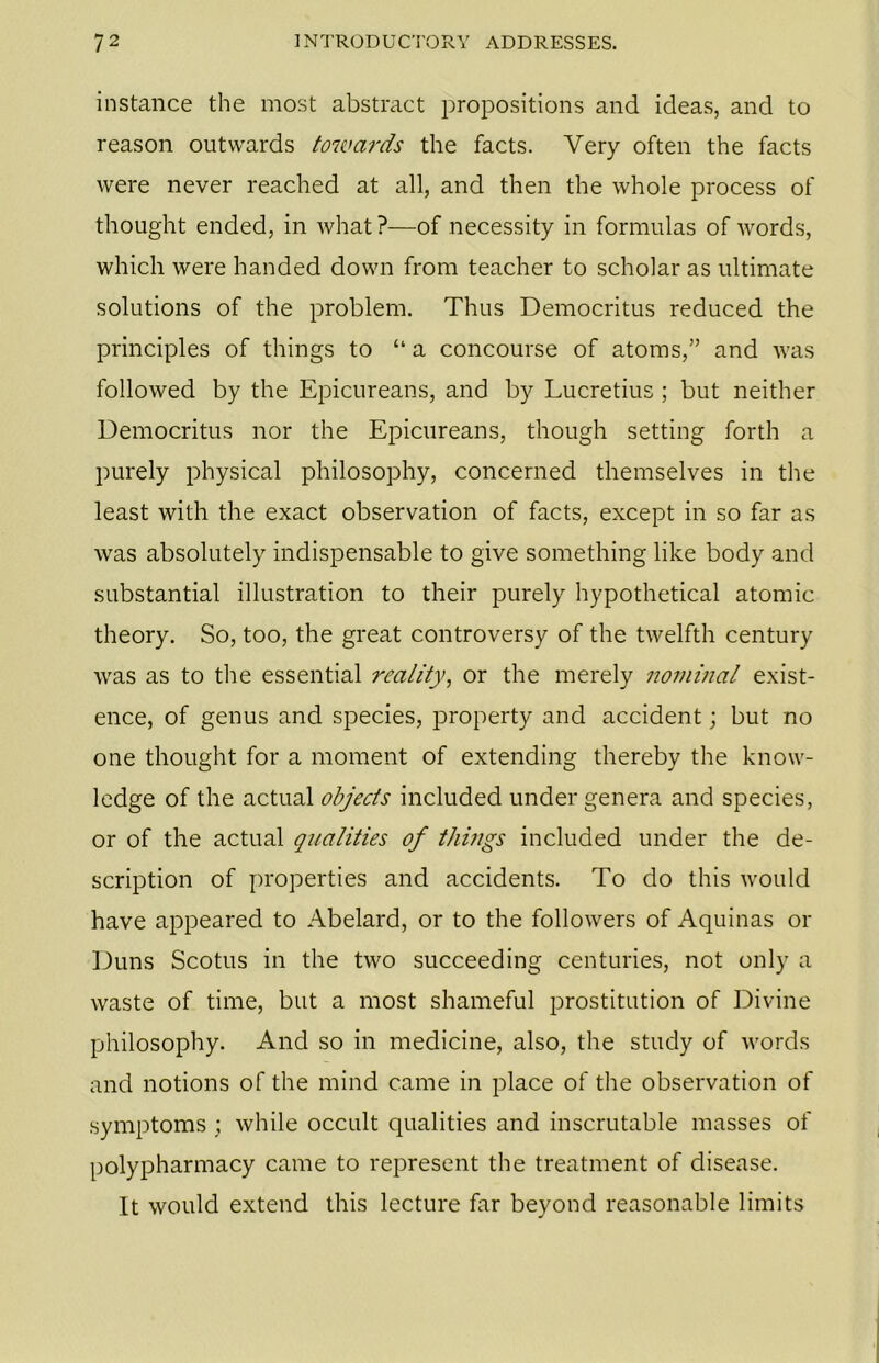 instance the most abstract propositions and ideas, and to reason outwards towards the facts. Very often the facts were never reached at all, and then the whole process of thought ended, in what?—of necessity in formulas of words, which were handed down from teacher to scholar as ultimate solutions of the problem. Thus Democritus reduced the principles of things to “ a concourse of atoms,” and was followed by the Epicureans, and by Lucretius ; but neither Democritus nor the Epicureans, though setting forth a purely physical philosophy, concerned themselves in the least with the exact observation of facts, except in so far as was absolutely indispensable to give something like body and substantial illustration to their purely hypothetical atomic theory. So, too, the great controversy of the twelfth century was as to the essential reality, or the merely nominal exist- ence, of genus and species, property and accident; but no one thought for a moment of extending thereby the know- ledge of the actual objects included under genera and species, or of the actual qualities of things included under the de- scription of properties and accidents. To do this would have appeared to Abelard, or to the followers of Aquinas or Duns Scotus in the two succeeding centuries, not only a waste of time, but a most shameful prostitution of Divine philosophy. And so in medicine, also, the study of words and notions of the mind came in place of the observation of symptoms ; while occult qualities and inscrutable masses of polypharmacy came to represent the treatment of disease. It would extend this lecture far beyond reasonable limits