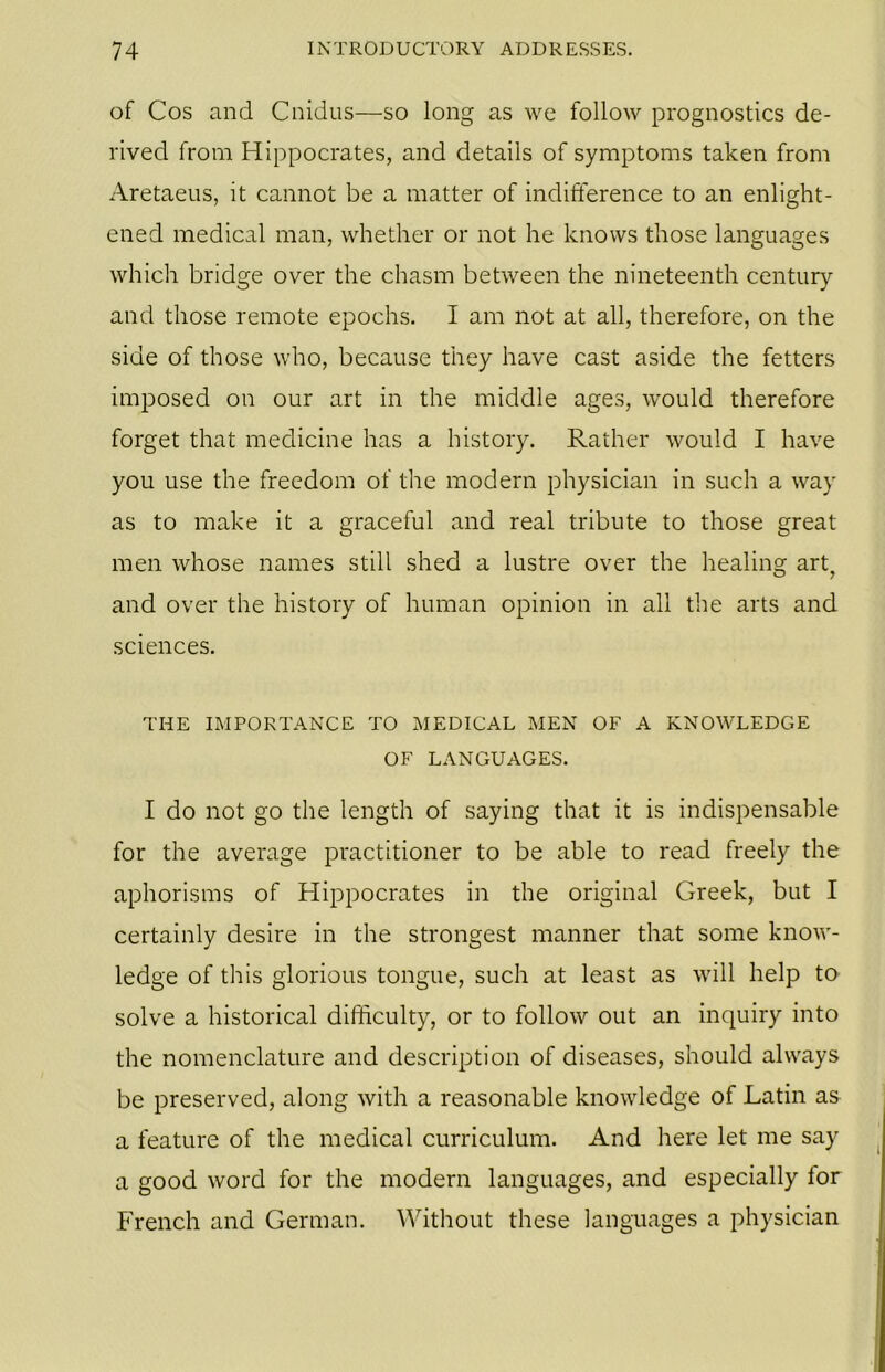 of Cos and Cnidus—so long as we follow prognostics de- rived from Hippocrates, and details of symptoms taken from Aretaeus, it cannot be a matter of indifference to an enlight- ened medical man, whether or not he knows those languages which bridge over the chasm between the nineteenth century and those remote epochs. I am not at all, therefore, on the side of those who, because they have cast aside the fetters imposed on our art in the middle ages, would therefore forget that medicine has a history. Rather would I have you use the freedom of the modern physician in such a way as to make it a graceful and real tribute to those great men whose names still shed a lustre over the healing art, and over the history of human opinion in all the arts and sciences. THE IMPORTANCE TO MEDICAL MEN OF A KNOWLEDGE OF LANGUAGES. I do not go the length of saying that it is indispensable for the average practitioner to be able to read freely the aphorisms of Hippocrates in the original Greek, but I certainly desire in the strongest manner that some know- ledge of this glorious tongue, such at least as will help to solve a historical difficulty, or to follow out an inquiry into the nomenclature and description of diseases, should always be preserved, along with a reasonable knowledge of Latin as a feature of the medical curriculum. And here let me say a good word for the modern languages, and especially for French and German. Without these languages a physician