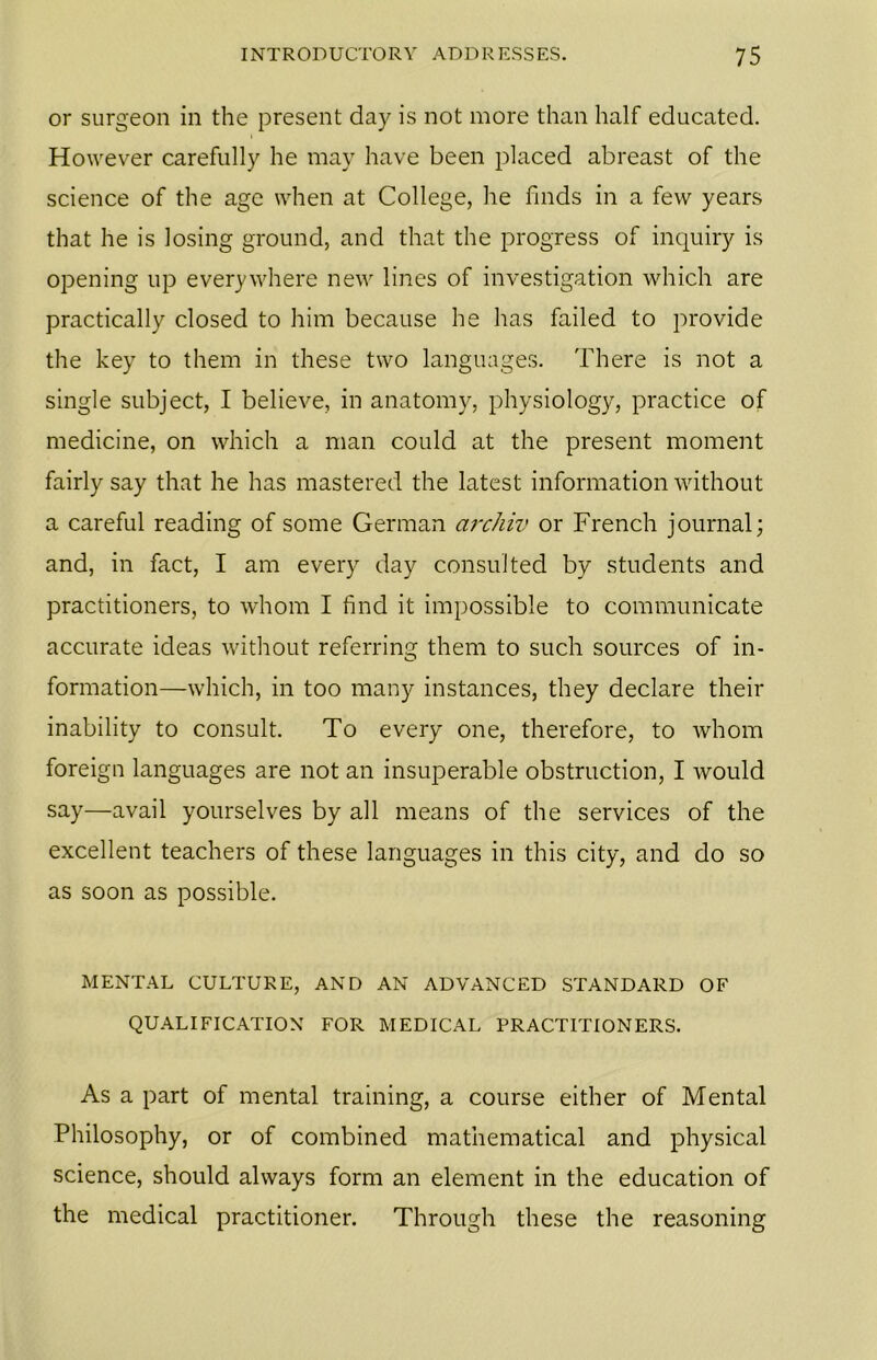 or surgeon in the present day is not more than half educated. However carefully he may have been placed abreast of the science of the age when at College, he finds in a few years that he is losing ground, and that the progress of inquiry is opening up everywhere new lines of investigation which are practically closed to him because he has failed to provide the key to them in these two languages. There is not a single subject, I believe, in anatomy, physiology, practice of medicine, on which a man could at the present moment fairly say that he has mastered the latest information without a careful reading of some German archiv or French journal; and, in fact, I am every day consulted by students and practitioners, to whom I find it impossible to communicate accurate ideas without referring them to such sources of in- formation—which, in too many instances, they declare their inability to consult. To every one, therefore, to whom foreign languages are not an insuperable obstruction, I would say—avail yourselves by all means of the services of the excellent teachers of these languages in this city, and do so as soon as possible. MENTAL CULTURE, AND AN ADVANCED STANDARD OF QUALIFICATION FOR MEDICAL PRACTITIONERS. As a part of mental training, a course either of Mental Philosophy, or of combined mathematical and physical science, should always form an element in the education of the medical practitioner. Through these the reasoning