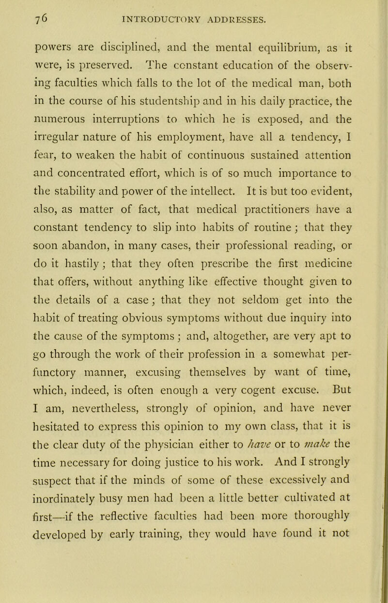 powers are disciplined, and the mental equilibrium, as it were, is preserved. The constant education of the observ- ing faculties which falls to the lot of the medical man, both in the course of his studentship and in his daily practice, the numerous interruptions to which he is exposed, and the irregular nature of his employment, have all a tendency, I fear, to weaken the habit of continuous sustained attention and concentrated effort, which is of so much importance to the stability and power of the intellect. It is but too evident, also, as matter of fact, that medical practitioners have a constant tendency to slip into habits of routine ; that they soon abandon, in many cases, their professional reading, or do it hastily; that they often prescribe the first medicine that offers, without anything like effective thought given to the details of a case; that they not seldom get into the habit of treating obvious symptoms without due inquiry into the cause of the symptoms; and, altogether, are very apt to go through the work of their profession in a somewhat per- functory manner, excusing themselves by want of time, which, indeed, is often enough a very cogent excuse. But I am, nevertheless, strongly of opinion, and have never hesitated to express this opinion to my own class, that it is the clear duty of the physician either to have or to make the time necessary for doing justice to his work. And I strongly suspect that if the minds of some of these excessively and inordinately busy men had been a little better cultivated at first—if the reflective faculties had been more thoroughly developed by early training, they would have found it not