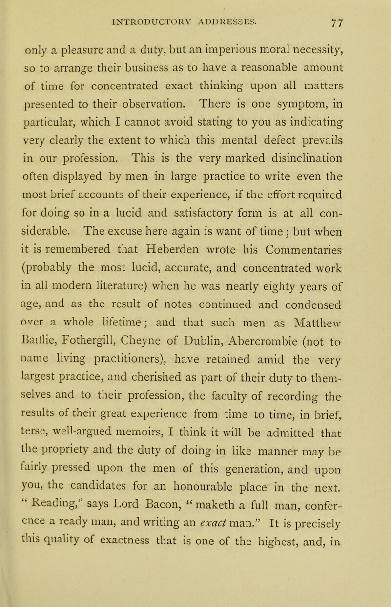 only a pleasure and a duty, but an imperious moral necessity, so to arrange their business as to have a reasonable amount of time for concentrated exact thinking upon all matters presented to their observation. There is one symptom, in particular, which I cannot avoid stating to you as indicating very clearly the extent to which this mental defect prevails in our profession. This is the very marked disinclination often displayed by men in large practice to write even the most brief accounts of their experience, if the effort required for doing so in a lucid and satisfactory form is at all con- siderable. The excuse here again is want of time; but when it is remembered that Heberden wrote his Commentaries (probably the most lucid, accurate, and concentrated work in all modern literature) when he was nearly eighty years of age, and as the result of notes continued and condensed over a whole lifetime; and that such men as Matthew Baillie, Fothergill, Cheyne of Dublin, Abercrombie (not to name living practitioners), have retained amid the very largest practice, and cherished as part of their duty to them- selves and to their profession, the faculty of recording the results of their great experience from time to time, in brief, terse, well-argued memoirs, I think it will be admitted that the propriety and the duty of doing in like manner may be fairly pressed upon the men of this generation, and upon you, the candidates for an honourable place in the next. 4’ Reading,’ says Lord Bacon, “ maketh a full man, confer- ence a ready man, and writing an exact man.” It is precisely this quality of exactness that is one of the highest, and, in