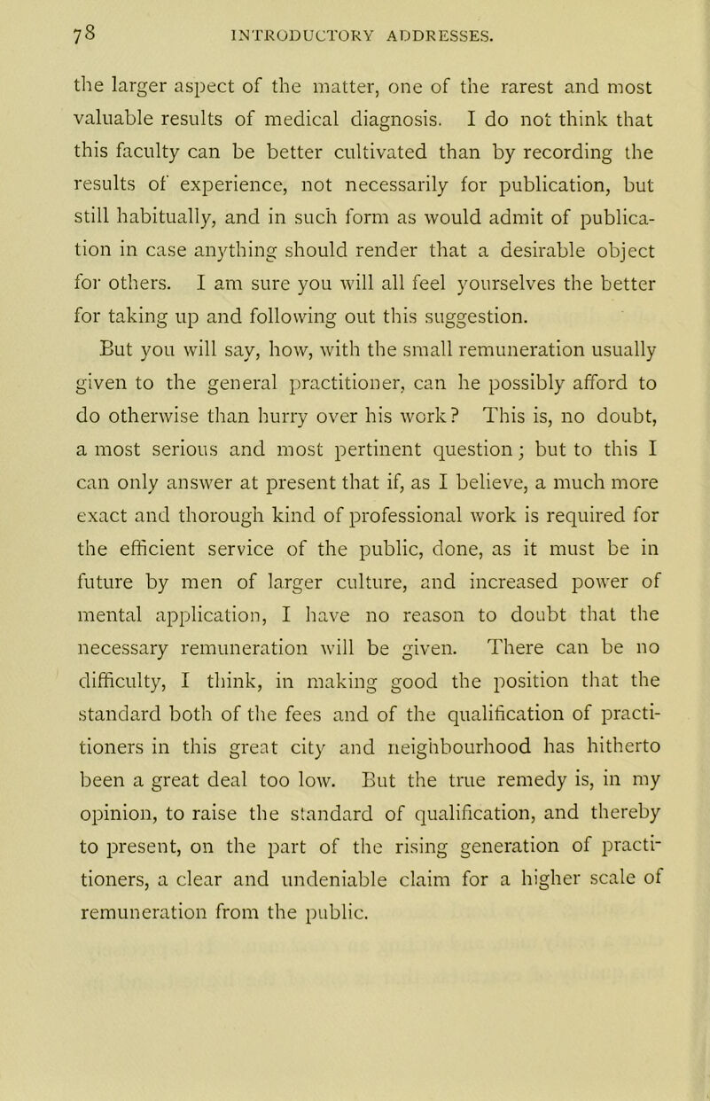 the larger aspect of the matter, one of the rarest and most valuable results of medical diagnosis. I do not think that this faculty can be better cultivated than by recording the results of experience, not necessarily for publication, but still habitually, and in such form as would admit of publica- tion in case anything should render that a desirable object for others. I am sure you will all feel yourselves the better for taking up and following out this suggestion. But you will say, how, with the small remuneration usually given to the general practitioner, can he possibly afford to do otherwise than hurry over his work? This is, no doubt, a most serious and most pertinent question; but to this I can only answer at present that if, as I believe, a much more exact and thorough kind of professional work is required for the efficient service of the public, done, as it must be in future by men of larger culture, and increased power of mental application, I have no reason to doubt that the necessary remuneration will be given. There can be no difficulty, I think, in making good the position that the standard both of the fees and of the qualification of practi- tioners in this great city and neighbourhood has hitherto been a great deal too low. But the true remedy is, in my opinion, to raise the standard of qualification, and thereby to present, on the part of the rising generation of practi- tioners, a clear and undeniable claim for a higher scale of remuneration from the public.
