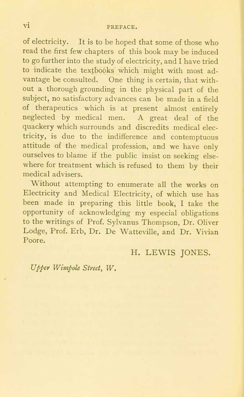 PREFACE. of electricity. It is to be hoped that some of those who read the first few chapters of this book may be induced to go further into the study of electricity, and I have tried to indicate the textbooks which might with most ad- vantage be consulted. One thing is certain, that with- out a thorough grounding in the physical part of the subject, no satisfactory advances can be made in a field of therapeutics which is at present almost entirely neglected by medical men. A great deal of the quackery which surrounds and discredits medical elec- tricity, is due to the indifference and contemptuous attitude of the medical profession, and we have only ourselves to blame if the public insist on seeking else- where for treatment which is refused to them by their medical advisers. Without attempting to enumerate all the works on Electricity and Medical Electricity, of which use has been made in preparing this little book, I take the opportunity of acknowledging my especial obligations to the writings of Prof. Sylvanus Thompson, Dr. OHver Lodge, Prof. Erb, Dr. De Watteville, and Dr. Vivian Poore. H. LEWIS JONES. Upper Wimpole Streety W.