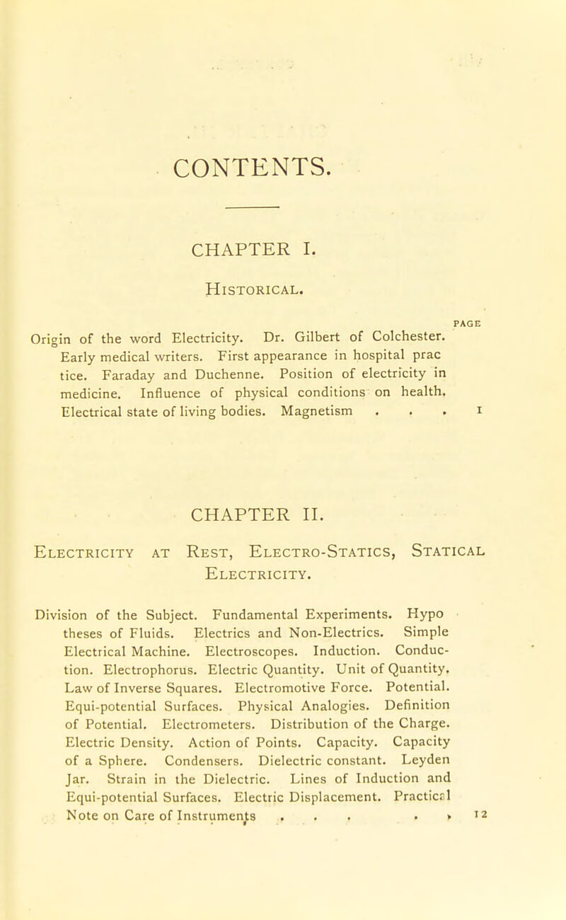 CONTENTS. CHAPTER I. Historical. Origin of the word Electricity. Dr. Gilbert of Colchester. Early medical writers. First appearance in hospital prac tice. Faraday and Duchenne. Position of electricity in medicine. Influence of physical conditions on health. Electrical state of living bodies. Magnetism CHAPTER H. Electricity at Rest, Electro-Statics, Statical Electricity. Division of the Subject. Fundamental Experiments. Hypo theses of Fluids. Electrics and Non-Electrics. Simple Electrical Machine. Electroscopes. Induction. Conduc- tion. Electrophorus. Electric Quantity. Unit of Quantity. Law of Inverse Squares. Electromotive Force. Potential. Equi-potential Surfaces. Physical Analogies. Definition of Potential. Electrometers. Distribution of the Charge. Electric Density. Action of Points. Capacity. Capacity of a Sphere. Condensers. Dielectric constant. Leyden Jar. Strain in the Dielectric. Lines of Induction and Equi-potential Surfaces. Electric Displacement. Practicrl Note on Care of Instruments ... . » 12