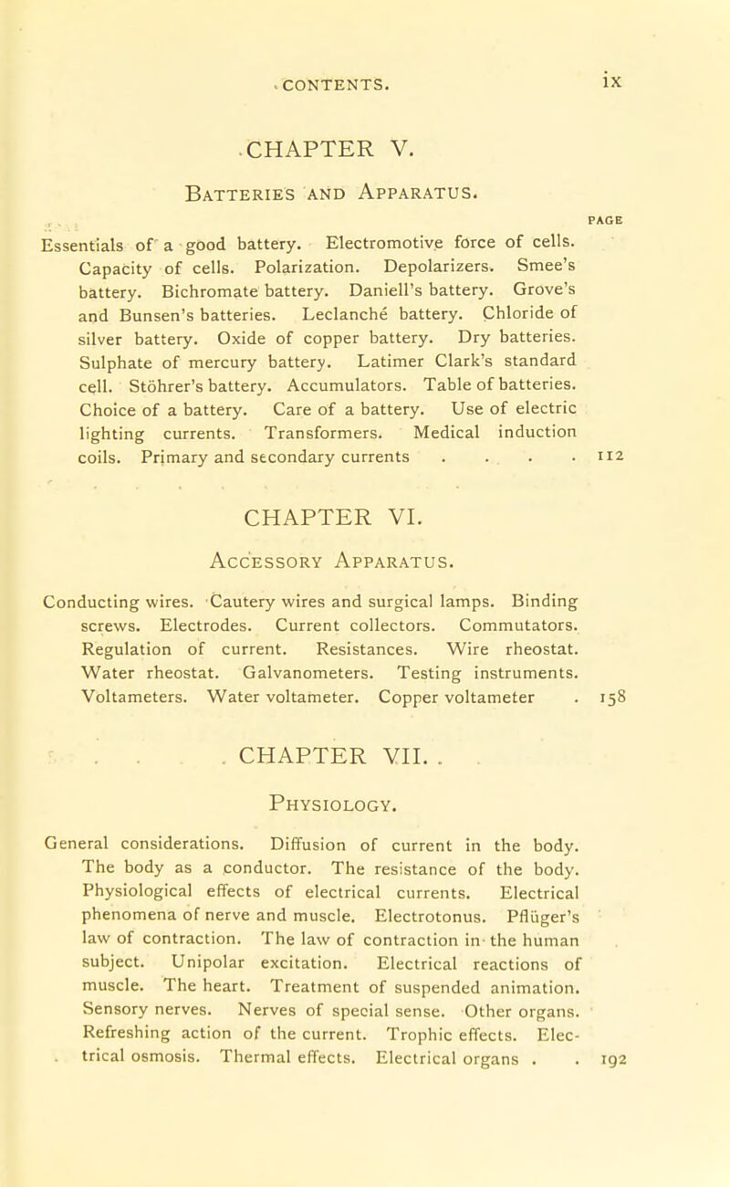 CHAPTER V. Batteries and Apparatus. PAGE Essentials of a good battery. Electromotive force of cells. Capacity of cells. Polarization. Depolarizers. Smee's battery. Bichromate battery. Daniell's battery. Grove's and Bunsen's batteries. Leclanche battery. Chloride of silver battery. Oxide of copper battery. Dry batteries. Sulphate of mercury battery. Latimer Clark's standard cell. Stohrer's battery. Accumulators. Table of batteries. Choice of a battery. Care of a battery. Use of electric lighting currents. Transformers. Medical induction coils. Primary and secondary currents .... 112 CHAPTER VL Accessory Apparatus. Conducting wires. Cautery wires and surgical lamps. Binding screws. Electrodes. Current collectors. Commutators. Regulation of current. Resistances. Wire rheostat. Water rheostat. Galvanometers. Testing instruments. Voltameters. Water voltameter. Copper voltameter . 158 . CHAPTER YH. . . Physiology. General considerations. Diffusion of current in the body. The body as a conductor. The resistance of the body. Physiological effects of electrical currents. Electrical phenomena of nerve and muscle. Electrotonus. Pfliiger's law of contraction. The law of contraction in^ the human subject. Unipolar excitation. Electrical reactions of muscle. The heart. Treatment of suspended animation. Sensory nerves. Nerves of special sense. Other organs. Refreshing action of the current. Trophic effects. Elec- trical osmosis. Thermal effects. Electrical organs . . 192