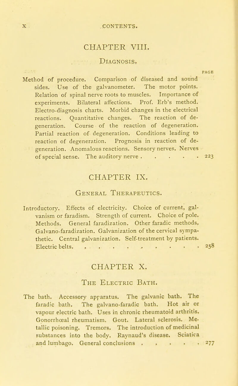 CHAPTER VIII. Diagnosis. PAGE Method of procedure. Comparison of diseased and sound sides. Use of the galvanometer. The motor points. Relation of spinal nerve roots to muscles. Importance of experiments. Bilateral affections. Prof. Erb's method. Electro-diagnosis charts. Morbid changes in the electrical reactions. Quantitative changes. The reaction of de- generation. Course of the reaction of degeneration. Partial reaction of- degeneration. Conditions leading to reaction of degeneration. Prognosis in reaction of de- generation. Anomalous reactions. Sensory nerves. Nerves of special sense. The auditory nerve 223 CHAPTER IX. General Therapeutics. Introductory. Effects of electricity. Choice of current, gal- vanism or faradism. Strength of current. Choice of pole. Methods. General faradization. Other faradic methods. Galvano-faradization. Galvanization of the cervical sympa- thetic. Central galvanization. Self-treatment by patients. Electric belts. ... . . , . . • .258 CHAPTER X. The Electric Bath. The bath. Accessory apparatus. The galvanic bath. The faradic bath. The galvano-faradic bath. Hot air or vapour electric bath. Uses in chronic rheumatoid arthritis. Gonorrhoeal rheumatism. Gout. Lateral sclerosis. Me- tallic poisoning. Tremors. The introduction of medicinal substances into the body. Raynaud's disease. Sciatica