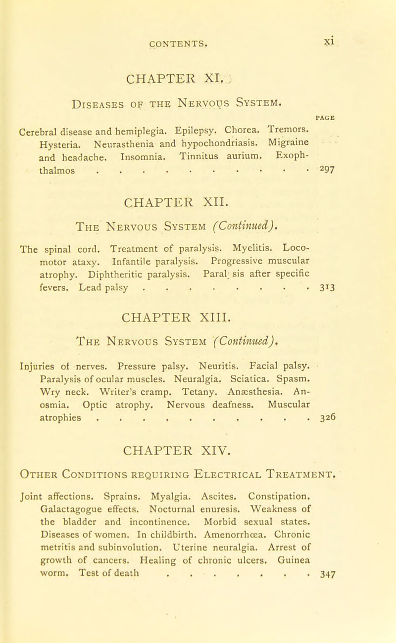 CHAPTER XI, . Diseases of the Nervous System. PAGE Cerebral disease and hemiplegia. Epilepsy. Chorea. Tremors. Hysteria. Neurasthenia and hypochondriasis. Migraine and headache. Insomnia. Tinnitus aurium. Exoph- thalmos 297 CHAPTER XH. The Nervous System (Continued). The spinal cord. Treatment of paralysis. Myelitis. Loco- motor ataxy. Infantile paralysis. Progressive muscular atrophy. Diphtheritic paralysis. Paral; sis after specific fevers. Lead palsy 313 CHAPTER Xni. The Nervous System (Continued). Injuries of nerves. Pressure palsy. Neuritis. Facial palsy. Paralysis of ocular muscles. Neuralgia. Sciatica. Spasm. Wry neck. Writer's cramp. Tetany. Anaesthesia. An- osmia. Optic atrophy. Nervous deafness. Muscular atrophies 326 CHAPTER XIV. Other Conditions requiring Electrical Treatment. Joint affections. Sprains. Myalgia. Ascites. Constipation. Galactagogue effects. Nocturnal enuresis. Weakness of the bladder and incontinence. Morbid sexual states. Diseases of women. In childbirth. Amenorrhcea. Chronic metritis and subinvolution. Uterine neuralgia. Arrest of growth of cancers. Healing of chronic ulcers. Guinea worm. Test of death 347