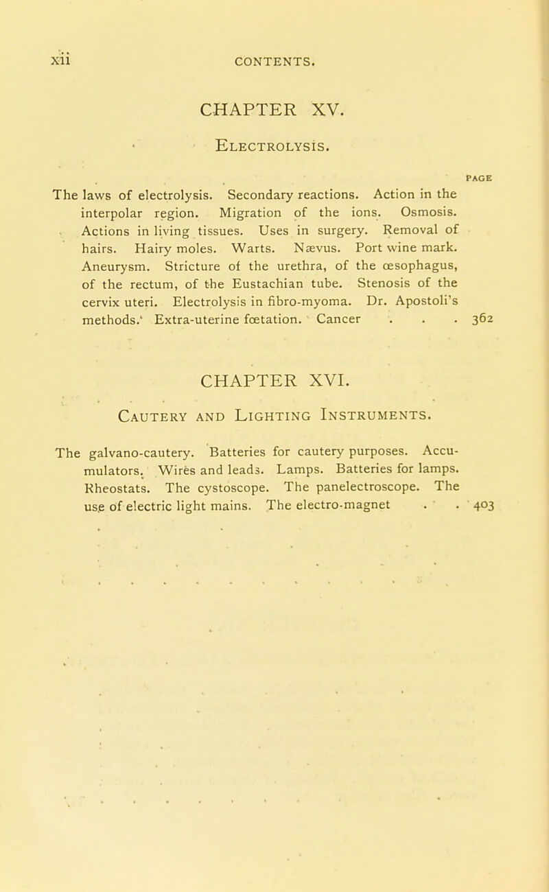 CHAPTER XV. Electrolysis. PAGE The laws of electrolysis. Secondary reactions. Action in the interpolar region. Migration of the ions. Osmosis. Actions in living tissues. Uses in surgery. Removal of hairs. Hairy moles. Warts. Nsevus. Port wine mark. Aneurysm. Stricture of the urethra, of the oesophagus, of the rectum, of the Eustachian tube. Stenosis of the cervix uteri. Electrolysis in fibro-myoma. Dr. Apostoli's methods.' Extra-uterine foetation. Cancer . . . 362 CHAPTER XVI. Cautery and Lighting Instruments. The galvano-cautery. Batteries for cautery purposes. Accu- mulators. Wires and leads. Lamps. Batteries for lamps. Rheostats. The cystoscope. The panelectroscope. The us.e of electric light mains. The electro-magnet . . 403