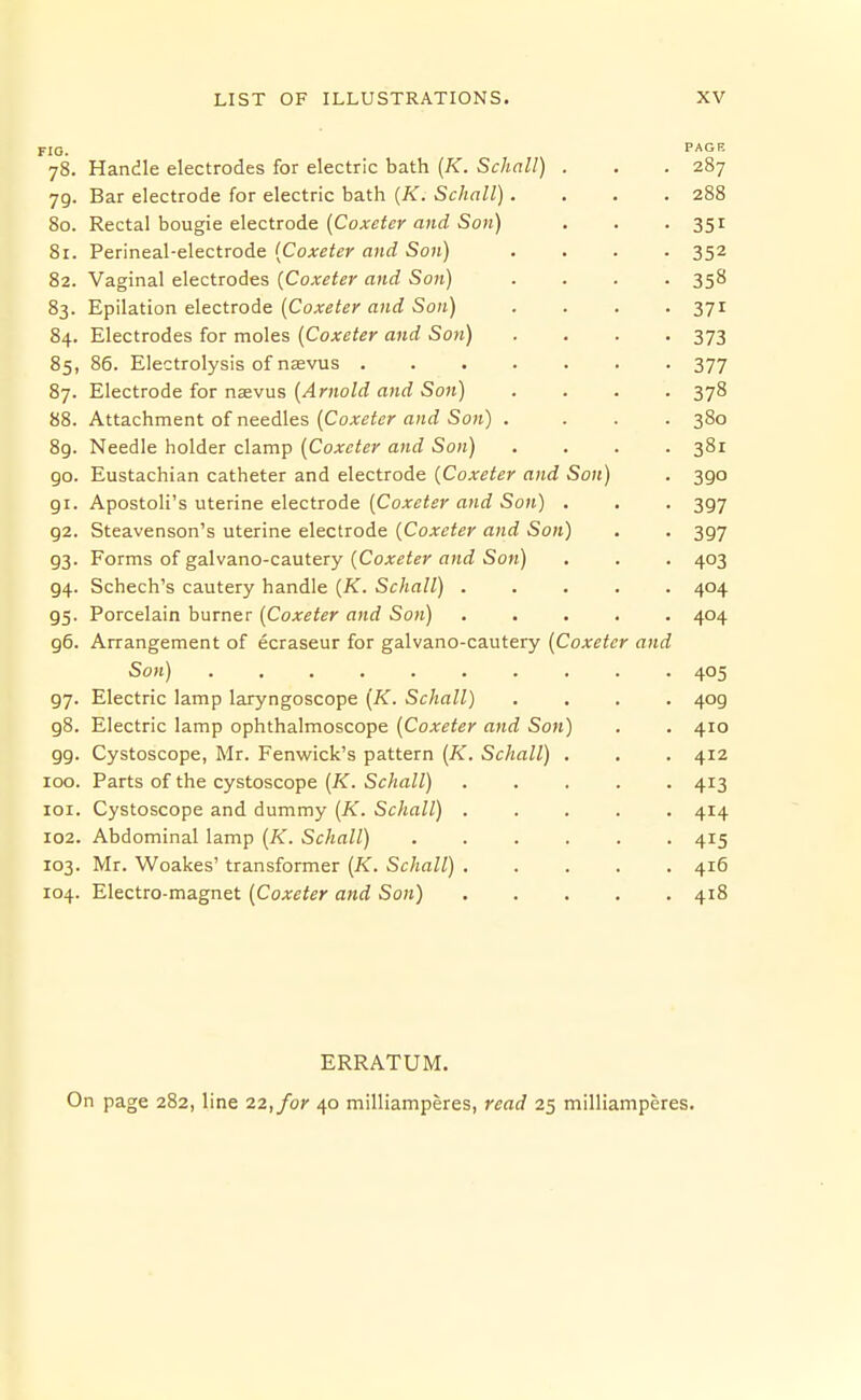 FIG. PAGE 78. Handle electrodes for electric bath {K. Schall) . . . 287 79. Bar electrode for electric bath [K. Schall).... 288 80. Rectal bougie electrode (Cox«<er a«rf Sok) . . • 351 81. Perineal-electrode {Coxeter and Son) .... 352 82. Vaginal electrodes {Coxeter and Son) .... 358 83. Epilation electrode {Coxeter and Son) .... 371 84. Electrodes for moles {Coxeter and Son) .... 373 85. 86. Electrolysis of nasvus 377 87. Electrode for nsevus {Arnold and Soft) .... 378 88. Attachment of needles (Cox^i^r a/irf So;i) .... 380 8g. Needle holder clamp {Coxeter and Son) .... 381 go. Eustachian catheter and electrode (Coxeter and Son) . 390 gi. Apostoli's uterine electrode {Coxeter and Son) . , . 397 92. Steavenson's uterine electrode [Coxeter and Son) . . 397 93. Forms of galvano-cautery {Coxeter and Son) . . . 403 94. Schech's cautery handle {K. Schall) 404 95. Porcelain burner {Coxeter and Son) 404 g6. Arrangement of ecraseur for galvano-cautery {Coxeter and Son) 405 97. Electric lamp laryngoscope (K. Schall) .... 409 98. Electric lamp ophthalmoscope {Coxeter and Son) . . 410 gg. Cystoscope, Mr. Fenwick's pattern {K. Schall) . . . 412 100. Parts of the cystoscope {K. Schall) ..... 413 101. Cystoscope and dummy (A'. Schall) ..... 414 102. Abdominal lamp {K. Schall) . . . . . .415 103. Mr. Woakes' transformer {K. Schall) ..... 416 104. Electro-magnet [Coxeter and Son) 418 ERRATUM. On page 282, line 22, for 40 milliamperes, read 25 milliamperes.