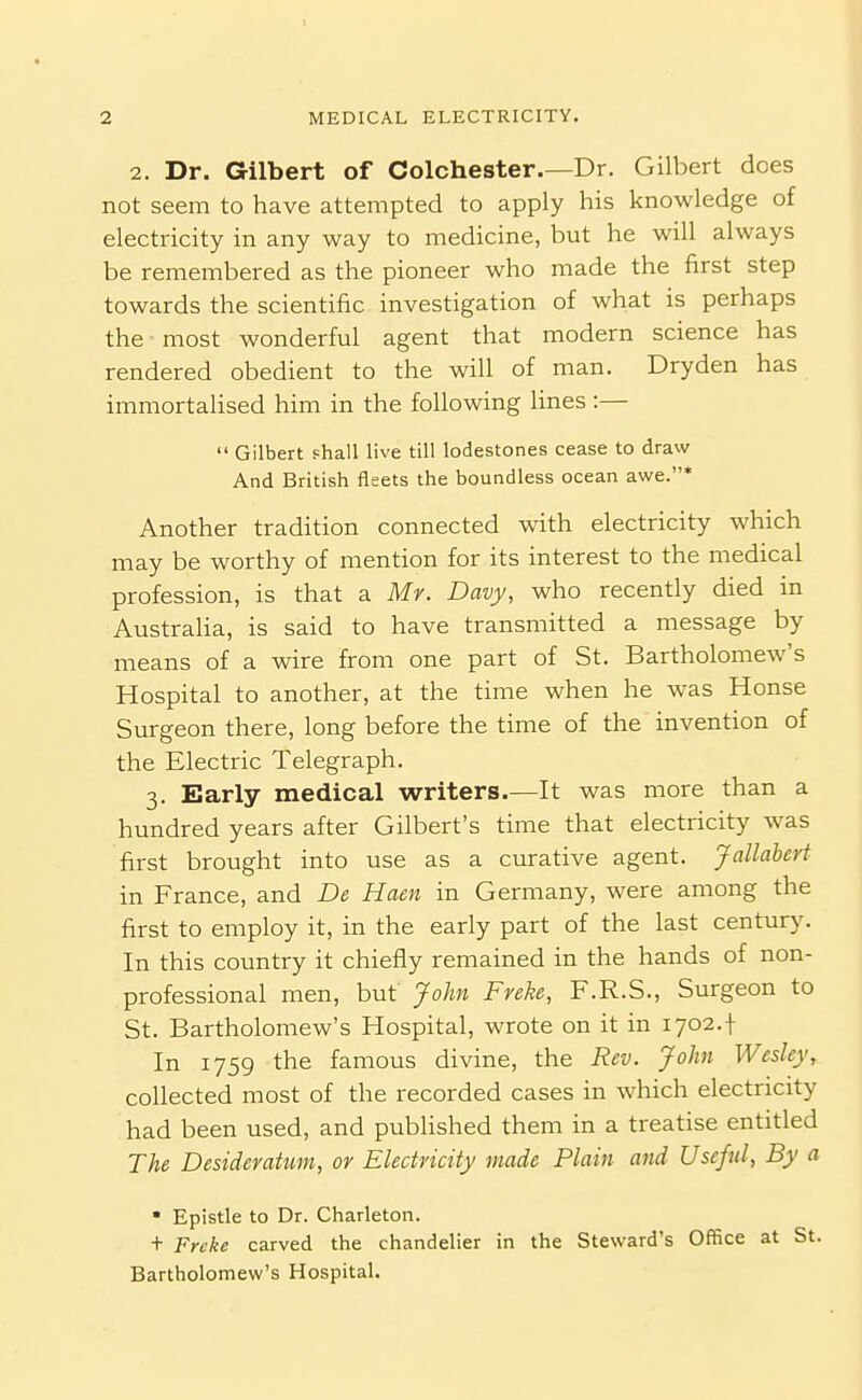 2. Dr. Gilbert of Colchester.—Dr. Gilbert does not seem to have attempted to apply his knowledge of electricity in any way to medicine, but he will always be remembered as the pioneer who made the first step towards the scientific investigation of what is perhaps the ■ most wonderful agent that modern science has rendered obedient to the will of man. Dryden has immortahsed him in the following lines :—  Gilbert shall live till lodestones cease to draw And British fleets the boundless ocean awe.' Another tradition connected with electricity which may be worthy of mention for its interest to the medical profession, is that a Mv. Davy, who recently died in Australia, is said to have transmitted a message by means of a wire from one part of St. Bartholomew's Hospital to another, at the time when he was House Surgeon there, long before the time of the invention of the Electric Telegraph. 3. Early medical writers.—It was more than a hundred years after Gilbert's time that electricity was first brought into use as a curative agent. Jallahert in France, and De Haen in Germany, were among the first to employ it, in the early part of the last century. In this country it chiefly remained in the hands of non- professional men, but John Freke, F.R.S., Surgeon to St. Bartholomew's Hospital, wrote on it in 1702.1 In 1759 the famous divine, the Rev. John Wesley, collected most of the recorded cases in which electricity had been used, and published them in a treatise entitled The Desideratum, or Electricity made Plain and Useful, By a * Epistle to Dr. Charleton. + Frcke carved the chandelier in the Steward's Office at St. Bartholomew's Hospital.