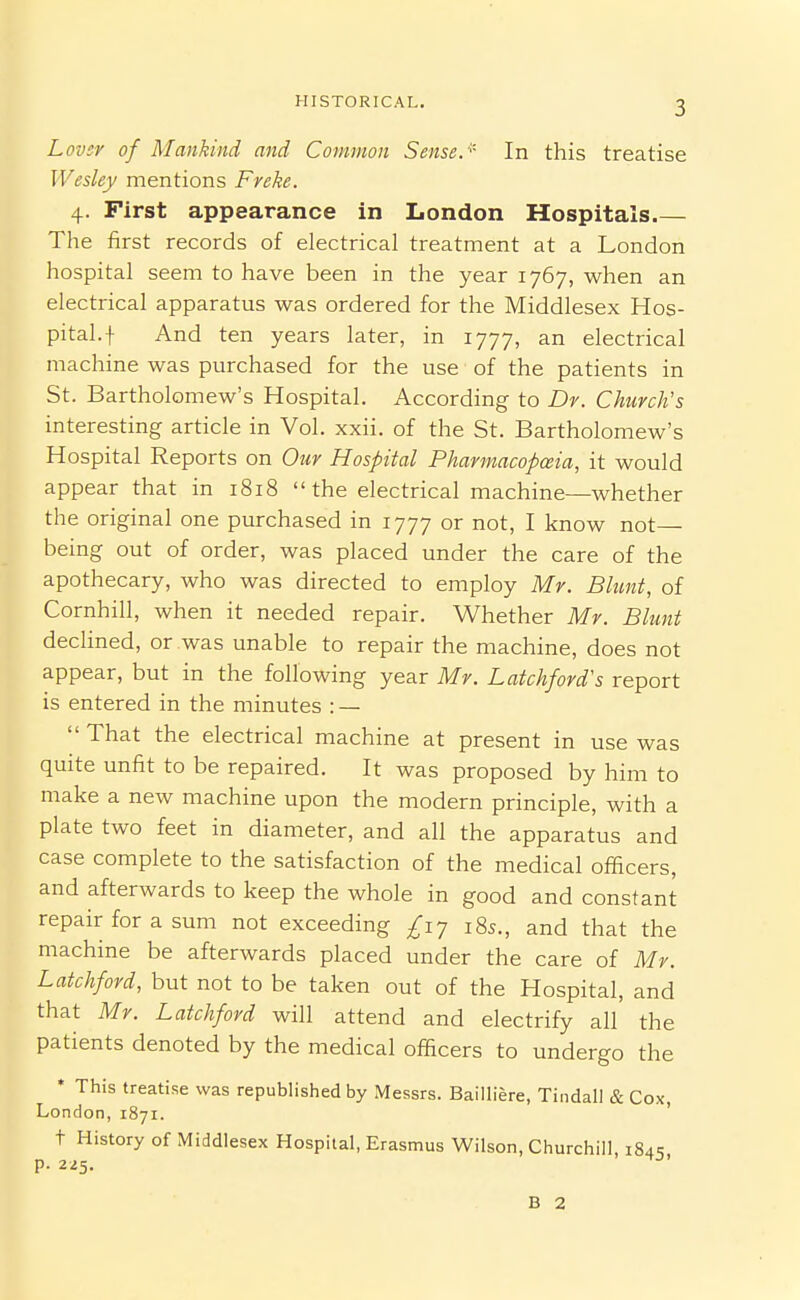 Lover of Mankind and Common Sense. '' In this treatise Wesley mentions Freke. 4. First appearance in London Hospitals The first records of electrical treatment at a London hospital seem to have been in the year 1767, when an electrical apparatus was ordered for the Middlesex Hos- pital, f And ten years later, in 1777, an electrical machine was purchased for the use of the patients in St. Bartholomew's Hospital. According to Dr. Church's interesting article in Vol. xxii. of the St. Bartholomew's Hospital Reports on Our Hospital Pharmacopeia, it would appear that in 1818 the electrical machine—whether the original one purchased in 1777 or not, I know not- being out of order, was placed under the care of the apothecary, who was directed to employ Mr. Blunt, of Cornhill, when it needed repair. Whether Mr. Blunt declined, or was unable to repair the machine, does not appear, but in the following year Mr. Latchford's report is entered in the minutes : —  That the electrical machine at present in use was quite unfit to be repaired. It was proposed by him to make a new machine upon the modern principle, with a plate two feet in diameter, and all the apparatus and case complete to the satisfaction of the medical officers, and afterwards to keep the whole in good and constant repair for a sum not exceeding £iy i8s., and that the machine be afterwards placed under the care of Mr. Latchford, but not to be taken out of the Hospital, and that Mr. Latchford will attend and electrify all the patients denoted by the medical officers to undergo the * This treatise was republished by Messrs. Bailliere, Tindall & Cox, London, 1871. ' t History of Middlesex Hospital, Erasmus Wilson, Churchill, 184:; p. 225. B 2