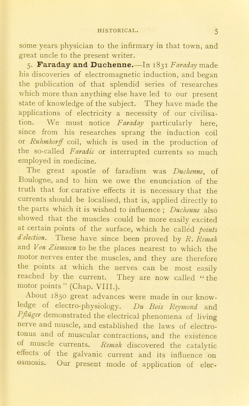 some years physician to the infirmary in that town, and great uncle to the present writer. 5. Faraday and Duchenne.—In 1831 Faraday made his discoveries of electromagnetic induction, and began the publication of that splendid series of researches which more than anything else have led to our present state of knowledge of the subject. They have made the applications of electricity a necessity of our civilisa- tion. We must notice Faraday particularly here, since from his researches sprang the induction coil or Rnhmkorff coil, which is used in the production of the so-called Faradic or interrupted currents so much employed in medicine. The great apostle of faradism was Duchenne, of Boulogne, and to him we owe the enunciation of the truth that for curative effects it is necessary that the currents should be locaUsed, that is, apphed directly to the parts which it is wished to influence ; Duchenne also showed that the muscles could be more easily excited at certain points of the surface, which he called points d'election. These have since been proved by R. Remak and Von Ziemssen to be the places nearest to which the motor nerves enter the muscles, and they are therefore the points at which the nerves can be most easily reached by the current. They are now called the motor points  (Chap. VIII.). About 1850 great advances were made in our know- ledge of electro-physiology. Du Bois Reymond and Pfliiger demonstrated the electrical phenomena of living nerve and muscle, and estabHshed the laws of electro- tonus and of muscular contractions, and the existence of muscle currents. Remak discovered the catalytic effects of the galvanic current and its influence on osmosis. Our present mode of application of elec-