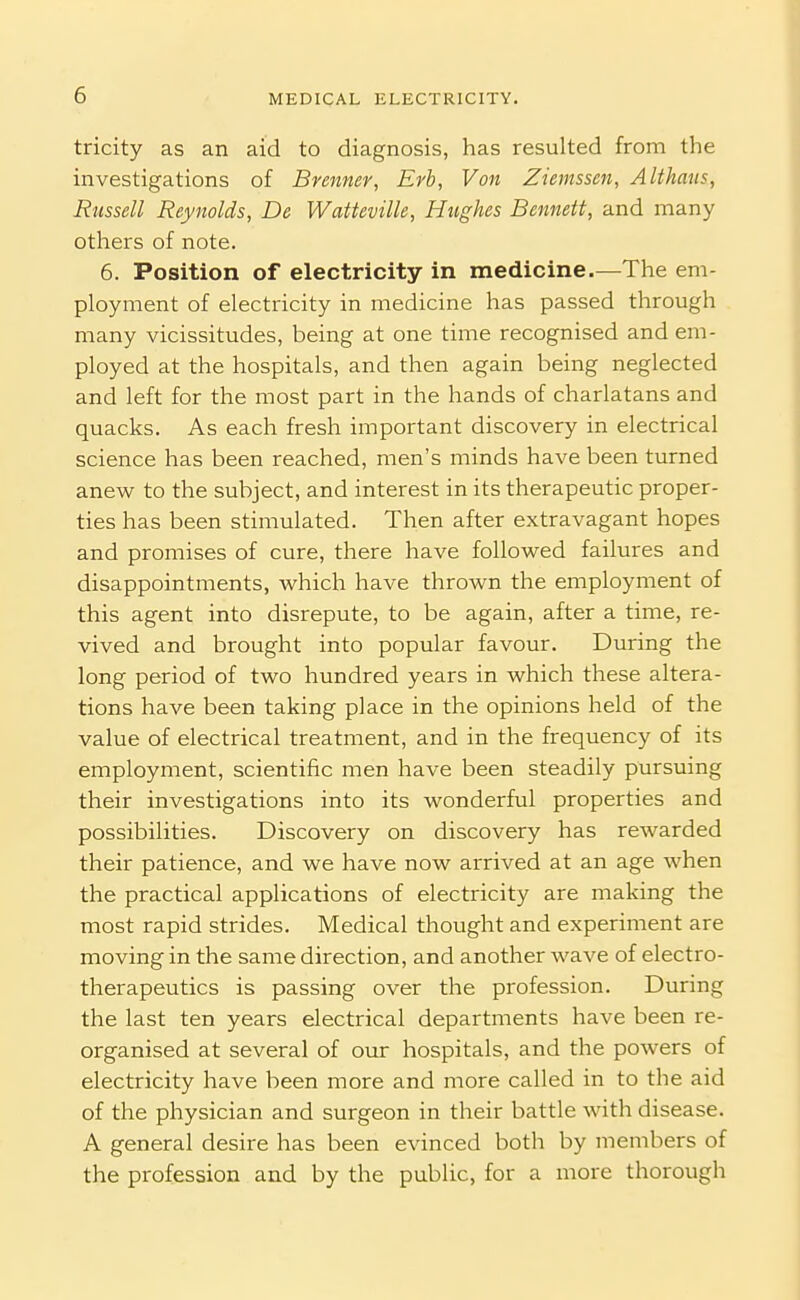 tricity as an aid to diagnosis, has resulted from the investigations of Brenner, Erb, Von Ziemssen, Althaus, Russell Reynolds, De Watteville, Hughes Bennett, and many others of note. 6. Position of electricity in medicine.—The em- ployment of electricity in medicine has passed through many vicissitudes, being at one time recognised and em- ployed at the hospitals, and then again being neglected and left for the most part in the hands of charlatans and quacks. As each fresh important discovery in electrical science has been reached, men's minds have been turned anew to the subject, and interest in its therapeutic proper- ties has been stimulated. Then after extravagant hopes and promises of cure, there have followed failures and disappointments, which have thrown the employment of this agent into disrepute, to be again, after a time, re- vived and brought into popular favour. During the long period of two hundred years in which these altera- tions have been taking place in the opinions held of the value of electrical treatment, and in the frequency of its employment, scientific men have been steadily pursuing their investigations into its wonderful properties and possibilities. Discovery on discovery has rewarded their patience, and we have now arrived at an age when the practical applications of electricity are making the most rapid strides. Medical thought and experiment are moving in the same direction, and another wave of electro- therapeutics is passing over the profession. During the last ten years electrical departments have been re- organised at several of our hospitals, and the powers of electricity have been more and more called in to the aid of the physician and surgeon in their battle with disease. A general desire has been evinced both by members of the profession and by the public, for a more thorough