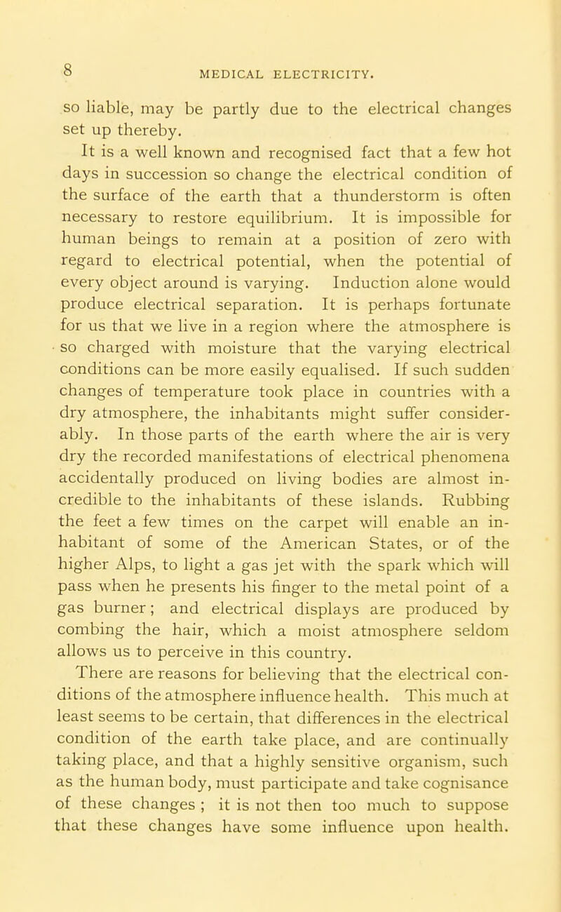 SO liable, may be partly due to the electrical changes set up thereby. It is a well known and recognised fact that a few hot days in succession so change the electrical condition of the surface of the earth that a thunderstorm is often necessary to restore equilibrium. It is impossible for human beings to remain at a position of zero with regard to electrical potential, when the potential of every object around is varying. Induction alone would produce electrical separation. It is perhaps fortunate for us that we live in a region where the atmosphere is ■ so charged with moisture that the varying electrical conditions can be more easily equalised. If such sudden changes of temperature took place in countries with a dry atmosphere, the inhabitants might suffer consider- ably. In those parts of the earth where the air is very dry the recorded manifestations of electrical phenomena accidentally produced on living bodies are almost in- credible to the inhabitants of these islands. Rubbing the feet a few times on the carpet will enable an in- habitant of some of the American States, or of the higher Alps, to light a gas jet with the spark which will pass when he presents his finger to the metal point of a gas burner; and electrical displays are produced by combing the hair, which a moist atmosphere seldom allows us to perceive in this country. There are reasons for believing that the electrical con- ditions of the atmosphere influence health. This much at least seems to be certain, that differences in the electrical condition of the earth take place, and are continually taking place, and that a highly sensitive organism, such as the human body, must participate and take cognisance of these changes ; it is not then too much to suppose that these changes have some influence upon health.