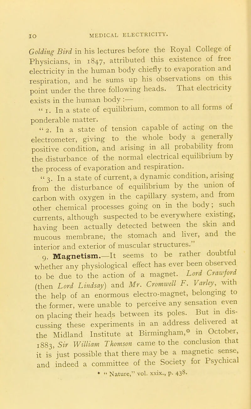 Golding Bird in his lectures before the Royal College of Physicians, in 1847, attributed this existence of free electricity in the human body chiefly to evaporation and respiration, and he sums up his observations on this point under the three following heads. That electricity exists in the human body :— I. In a state of equilibrium, common to all forms of ponderable matter.  2. In a state of tension capable of acting on the electrometer, giving to the whole body a generally positive condition, and arising in all probability from the disturbance of the normal electrical equilibrium by the process of evaporation and respiration. 3. In a state of current, a dynamic condition, arising from the disturbance of equilibrium by the union of carbon with oxygen in the capillary system, and from other chemical processes going on in the body; such currents, although suspected to be everywhere existing, having been actually detected between the skin and mucous membrane, the stomach and liver, and the interior and exterior of muscular structures. 9. Magnetism.—It seems to be rather doubtful whether any physiological effect has ever been observed to be due to the action of a magnet. Lord Crawford (then Lord Lindsay) and Mr. Cromwell F. Varley, with the help of an enormous electro-magnet, belonging to the former, were unable to perceive any sensation even on placing their heads between its poles. But in dis- cussing these experiments in an address delivered at the Midland Institute at Birmingham,« in October, 1883, Sir William Thomson came to the conclusion that it is'just possible that there may be a magnetic sense, and indeed a committee of the Society for Psychical •  Nature, vol. xxix., p. 438.