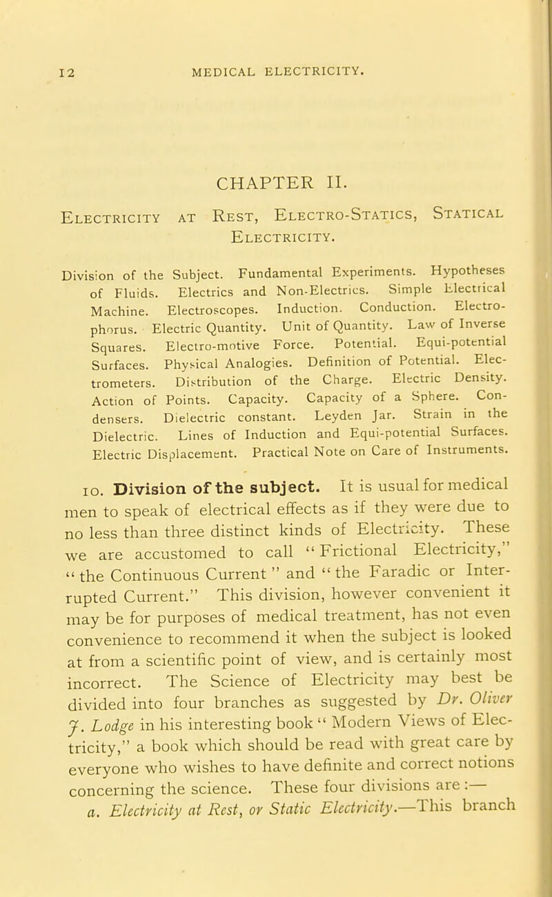 CHAPTER II. Electricity at Rest, Electro-Statics, Statical Electricity. Division of the Subject. Fundamental Experiments. Hypotheses of Fluids. Electrics and Non-Electrics. Simple Electrical Machine. Electroscopes. Induction. Conduction. Electro- phorus. Electric Quantity. Unit of Quantity. Law of Inverse Squares. Electro-motive Force. Potential. Equi-pottntial Surfaces. Physical Analogies. Definition of Potential. Elec- trometers. Distribution of the Charge. Electric Density. Action of Points. Capacity. Capacity of a Sphere. Con- densers. Dielectric constant. Leyden Jar. Strain in the Dielectric. Lines of Induction and Equi-potential Surfaces. Electric Displacement. Practical Note on Care of Instruments. lo. Division of the subject. It is usual formedical men to speak of electrical effects as if they were due to no less than three distinct kinds of Electricity. These we are accustomed to call  Frictional Electricity, the Continuous Current and the Faradic or Inter- rupted Current. This division, however convenient it may be for purposes of medical treatment, has not even convenience to recommend it when the subject is looked at from a scientific point of view, and is certainly most incorrect. The Science of Electricity may best be divided into four branches as suggested by Dr. Oliver J. Lodge in his interesting book  Modern Views of Elec- tricity, a book which should be read with great care by everyone who wishes to have definite and correct notions concerning the science. These four divisions are :— a. Electricity at Rest, or Static Electricity .—This branch