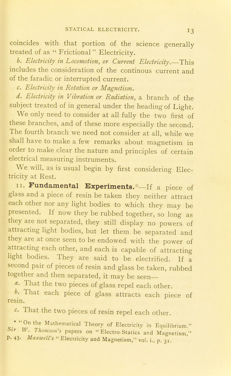 coincides with that portion of the science generally treated of as  Frictional  Electricity. b. Electricity in Locomotion, or Current Electricity.—This includes the consideration of the continous current and of the faradic or interrupted current. c. Electricity in Rotation or Magnetism. d. Electricity in Vibration or Radiation, a branch of the subject treated of in general under the heading of Light. We only need to consider at all fully the two first of these branches, and of these more especially the second. The fourth branch we need not consider at all, while we shall have to make a few remarks about magnetism in order to make clear the nature and principles of certain electrical measuring instruments. We will, as is usual begin by first considering Elec- tricity at Rest. II. Fundamental Experiments. —If a piece of glass and a piece of resin be taken they neither attract each other nor any light bodies to which they may be presented. If now they be rubbed together, so long as they are not separated, they still display no powers of attracting light bodies, but let them be separated and they are at once seen to be endowed with the power of attracting each other, and each is capable of attracting light bodies. They are said to be electrified. If a second pair of pieces of resin and glass be taken, rubbed together and then separated, it may be seen— a. That the two pieces of glass repel each other. b. That each piece of glass attracts each piece of resin. c. That the two pieces of resin repel each other. * On the Mathematical Theory of Electricity in Equilibrium. Sir W. Thomson's papers on  Electro-Statics and Magnetism, p. 43- Maxwell's  Electricity and Magnetism, vol. i., p. 31.