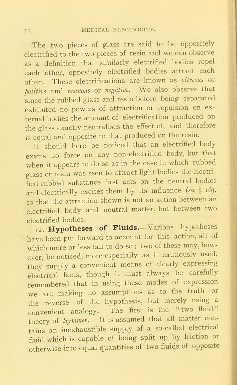 The two pieces of glass are said to be oppositely electrified to the two pieces of resin and we can observe as a definition that similarly electrified bodies repel each other, oppositely electrified bodies attract each other. These electrifications are known as vitreous or positive and resinous or negative. We also observe that since the rubbed glass and resin before being separated exhibited no powers of attraction or repulsion on ex- ternal bodies the amount of electrification produced on the glass exactly neutralises the effect of, and therefore is equal and opposite to that produced on the resin. It should here be noticed that an electrified body exerts no force on any non-electrified body, but that when it appears to do so as in the case in which rubbed glass or resin was seen to attract light bodies the electri- fied rubbed substance first acts on the neutral bodies and electrically excites them by its influence {see § i6), so that the attraction shown is not an action between an electrified body and neutral matter, but between two electrified bodies. 12. Hypotheses of Fluids.—Various hypotheses have been put forward to account for this action, all of which more or less fail to do so ; two of these may, how- ever, be noticed, more especially as if cautiously used, they supply a convenient means of clearly expressing electrical facts, though it must always be carefully remembered that in using these modes of expression we are making no assumptions as to the truth or the reverse of the hypothesis, but merely using a convenient analogy. The first is the two fluid theory of Symmer. It is assumed that all matter con- tains an inexhaustible supply of a so-called electrical fluid which is capable of being spHt up by friction or otherwise into equal quantities of two fluids of opposite