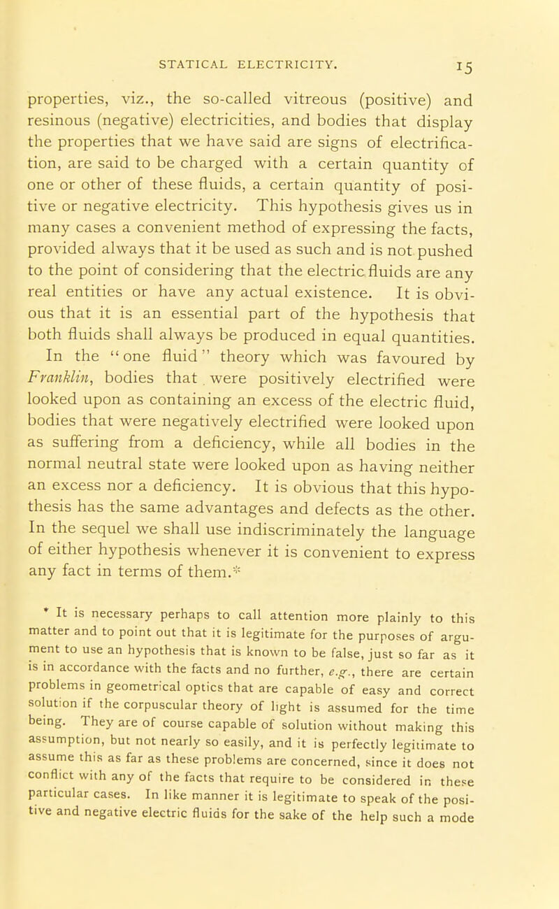 properties, viz., the so-called vitreous (positive) and resinous (negative) electricities, and bodies that display the properties that we have said are signs of electrifica- tion, are said to be charged with a certain quantity of one or other of these fluids, a certain quantity of posi- tive or negative electricity. This hypothesis gives us in many cases a convenient method of expressing the facts, provided always that it be used as such and is not pushed to the point of considering that the electric fluids are any real entities or have any actual existence. It is obvi- ous that it is an essential part of the hypothesis that both fluids shall always be produced in equal quantities. In the one fluid theory which was favoured by Franklin, bodies that were positively electrified were looked upon as containing an excess of the electric fluid, bodies that were negatively electrified were looked upon as suffering from a deficiency, while all bodies in the normal neutral state were looked upon as having neither an excess nor a deficiency. It is obvious that this hypo- thesis has the same advantages and defects as the other. In the sequel we shall use indiscriminately the language of either hypothesis whenever it is convenient to express any fact in terms of them.* * It is necessary perhaps to call attention more plainly to this matter and to point out that it is legitimate for the purposes of argu- ment to use an hypothesis that is known to be false, just so far as it is in accordance with the facts and no further, e.o-., there are certain problems in geometrical optics that are capable of easy and correct solution if the corpuscular theory of light is assumed for the time bemg. They are of course capable of solution without making this assumption, but not nearly so easily, and it is perfectly legitimate to assume this as far as these problems are concerned, since it does not conflict with any of the facts that require to be considered in these particular cases. In like manner it is legitimate to speak of the posi- tive and negative electric fluids for the sake of the help such a mode