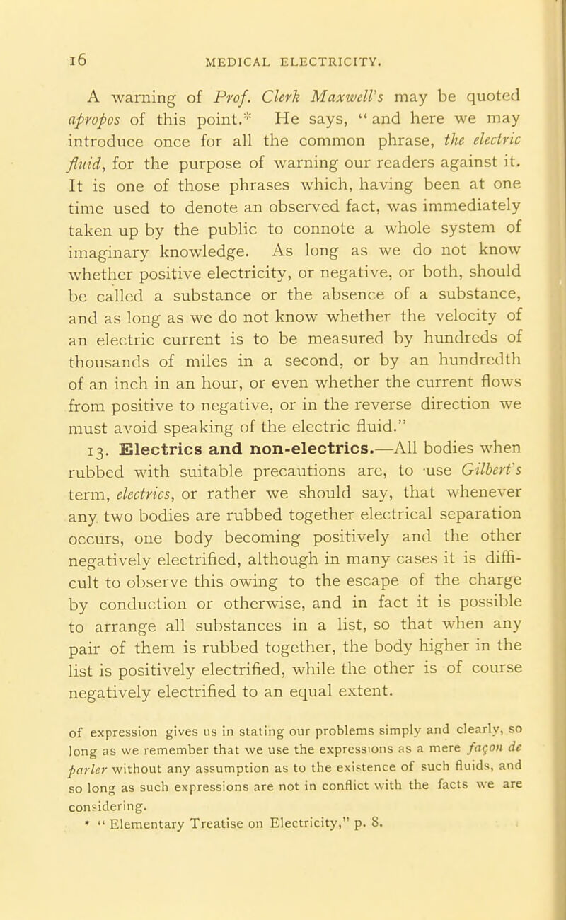 ■i6 A warning of Prof. Clerk Maxwell's may be quoted apropos of this point.* He says,  and here we may introduce once for all the common phrase, the electric fluid, for the purpose of warning our readers against it. It is one of those phrases which, having been at one time used to denote an observed fact, was immediately taken up by the public to connote a whole system of imaginary knowledge. As long as we do not know whether positive electricity, or negative, or both, should be called a substance or the absence of a substance, and as long as we do not know whether the velocity of an electric current is to be measured by hundreds of thousands of miles in a second, or by an hundredth of an inch in an hour, or even whether the current flows from positive to negative, or in the reverse direction we must avoid speaking of the electric fluid. 13. Electrics and non-electrics.—All bodies when rubbed with suitable precautions are, to use Gilbert's term, electrics, or rather we should say, that whenever any. two bodies are rubbed together electrical separation occurs, one body becoming positively and the other negatively electrified, although in many cases it is diffi- cult to observe this owing to the escape of the charge by conduction or otherwise, and in fact it is possible to arrange all substances in a list, so that when any pair of them is rubbed together, the body higher in the list is positively electrified, while the other is of course negatively electrified to an equal extent. of expression gives us in stating our problems simply and clearly, so long as we remember that we use the expressions as a mere fngoii de parley without any assumption as to the existence of such fluids, and so long as such expressions are not in conflict with the facts we are considering. •  Elementary Treatise on Electricity, p. 8.