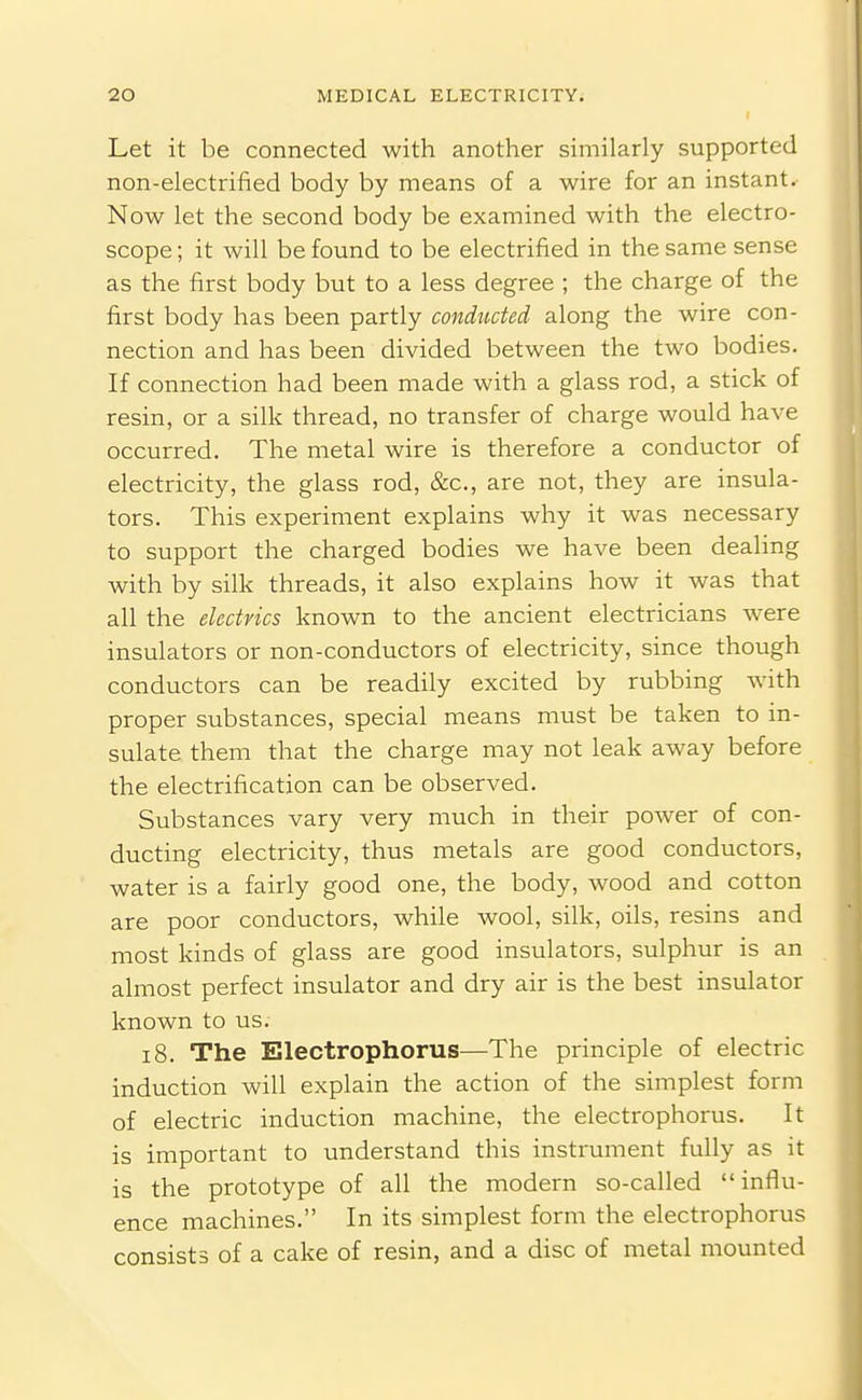 Let it be connected with another similarly supported non-electrified body by means of a wire for an instant. Now let the second body be examined with the electro- scope; it will be found to be electrified in the same sense as the first body but to a less degree ; the charge of the first body has been partly conducted along the wire con- nection and has been divided between the two bodies. If connection had been made with a glass rod, a stick of resin, or a silk thread, no transfer of charge would have occurred. The metal wire is therefore a conductor of electricity, the glass rod, &c., are not, they are insula- tors. This experiment explains why it was necessary to support the charged bodies we have been dealing with by silk threads, it also explains how it was that all the electrics known to the ancient electricians were insulators or non-conductors of electricity, since though conductors can be readily excited by rubbing with proper substances, special means must be taken to in- sulate them that the charge may not leak away before the electrification can be observed. Substances vary very much in their power of con- ducting electricity, thus metals are good conductors, water is a fairly good one, the body, wood and cotton are poor conductors, while wool, silk, oils, resins and most kinds of glass are good insulators, sulphur is an almost perfect insulator and dry air is the best insulator known to us. 18. The Electrophorus—The principle of electric induction will explain the action of the simplest form of electric induction machine, the electrophorus. It is important to understand this instrument fully as it is the prototype of all the modern so-called  influ- ence machines. In its simplest form the electrophorus consists of a cake of resin, and a disc of metal mounted