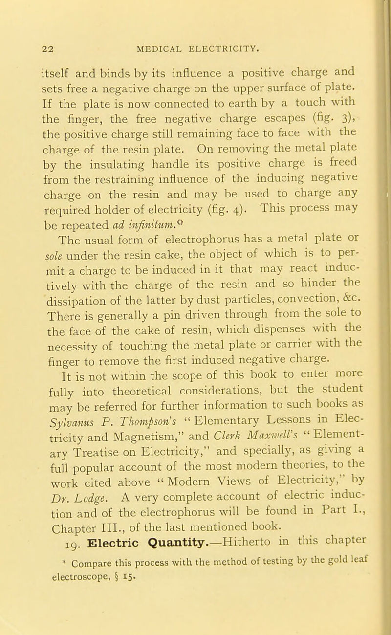 itself and binds by its influence a positive charge and sets free a negative charge on the upper surface of plate. If the plate is now connected to earth by a touch with the finger, the free negative charge escapes (fig. 3), the positive charge still remaining face to face with the charge of the resin plate. On removing the metal plate by the insulating handle its positive charge is freed from the restraining influence of the inducing negative charge on the resin and may be used to charge any required holder of electricity (fig. 4). This process may be repeated ad infinittmS' The usual form of electrophorus has a metal plate or sole under the resin cake, the object of which is to per- mit a charge to be induced in it that may react induc- tively with the charge of the resin and so hinder the dissipation of the latter by dust particles, convection, &c. There is generally a pin driven through from the sole to the face of the cake of resin, which dispenses with the necessity of touching the metal plate or carrier Avith the finger to remove the first induced negative charge. It is not within the scope of this book to enter more fully into theoretical considerations, but the student may be referred for further information to such books as Sylvanus P. Thompson's Elementary Lessons in Elec- tricity and Magnetism, and Clerk Maxwell's  Element- ary Treatise on Electricity, and specially, as giving a full popular account of the most modern theories, to the work cited above Modern Views of Electricity, by Dr. Lodge. A very complete account of electric induc- tion and of the electrophorus will be found in Part I., Chapter III., of the last mentioned book. 19. Electric Quantity.—Hitherto in this chapter * Compare this process with the method of testing by the gold leaf electroscope, § 15.