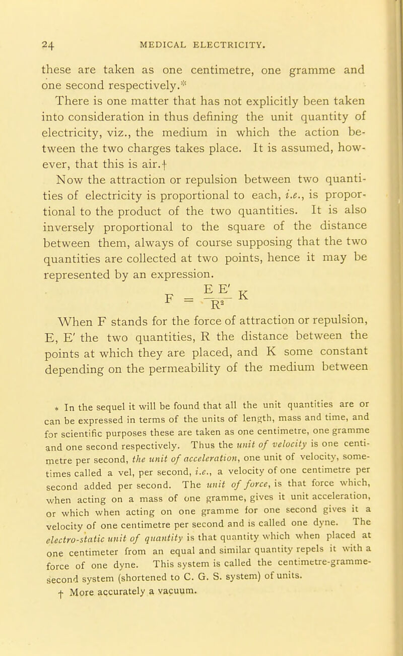 these are taken as one centimetre, one gramme and one second respectively.'' There is one matter that has not expUcitly been taken into consideration in thus defining the unit quantity of electricity, viz., the medium in which the action be- tween the two charges takes place. It is assumed, how- ever, that this is air.f Now the attraction or repulsion between two quanti- ties of electricity is proportional to each, i.e., is propor- tional to the product of the two quantities. It is also inversely proportional to the square of the distance between them, always of course supposing that the two quantities are collected at two points, hence it may be represented by an expression. EE' F _ K When F stands for the force of attraction or repulsion, E, E' the two quantities, R the distance between the points at which they are placed, and K some constant depending on the permeabihty of the medium between * In the sequel it will be found that all the unit quantities are or can be expressed in terms of the units of length, mass and time, and for scientific purposes these are taken as one centimetre, one gramme and one second respectively. Thus the unit of velocity is one centi- metre per second, the unit of acceleration, one unit of velocity, some- times called a vel, per second, i.e., a velocity of one centimetre per second added per second. The unit of force, is that force which, when acting on a mass of one gramme, gives it unit acceleration, or which when acting on one gramme for one second gives it a velocity of one centimetre per second and is called one dyne. The electro-static unit of quantity is that quantity which when placed at one centimeter from an equal and similar quantity repels it with a force of one dyne. This system is called the centimetre-gramme- second system (shortened to C. G. S. system) of units, -f- More aqcurately a vacuum.